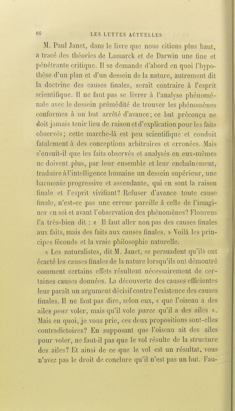 M. Paul Janet, dans le livre que nous citions plus haut, a tracé des théories de Lamarck et de Darwin une fine et pénétrante critique. Il se demande d'ahord en quoi l'hypo- thèse d'un plan et d'un dessein de la nature, autrement dit la doctrine des causes finales, serait contraire à l'esprit scientifique. Il ne faut pas se livrer à l'analyse phénomé- nale avec le dessein prémédité de trouver les phénomènes conformes à un but arrêté d'avance; ce but préconçu ne doit jamais tenir lieu de raison et d'explication pour les faits observés; cette marche-là est peu scientifique et conduit fatalement à des conceptions arbitraires et erronées. Mais s'ensuit-il que les faits observés et analysés en eux-mêmes ne doivent plus, par leur ensemble et leur enchaînement, traduire à l'intelligence humaine un dessein supérieur, une harmonie progressive et ascendante, qui en sont la raison finale et l'esprit vivifiant? Refuser d'avance toute cause finale, n'est-ce pas une erreur pareille à celle de l'imagi- ner en soi et avant l'observation des phénomènes? Flourens l'a très-bien dit : « Il faut aller non pas des causes finales aux faits, mais des faits aux causes finales. » Yoilà les prin- cipes féconds et la vraie philosophie naturelle. « Les naturahstes, dit M. Janet, se per.suadent qu'ils ont écarté les causes finales de la nature lorsqu'ils ont démontré comment certains effets résultent nécessairement de cer- taines causes données. La découverte des causes efficientes leur paraît un argument décisif contre l'existence des causes finales. Il ne faut pas dire, selon eux, « que l'oiseau a des ailes jjoiir voler, mais qu'il vole parce qu'il a des ailes ». Mais en quoi, je vous prie, ces deux propositions sont-elles contradictoires? En supposant que l'oiseau ait des ailes pour voler, ne faut-il pas que le vol résulte de la structure des ailes? Et ainsi de ce que le vol est un résultat, vous n'avez pas le droit de conclure qu'il n'est pas un but. Eau-