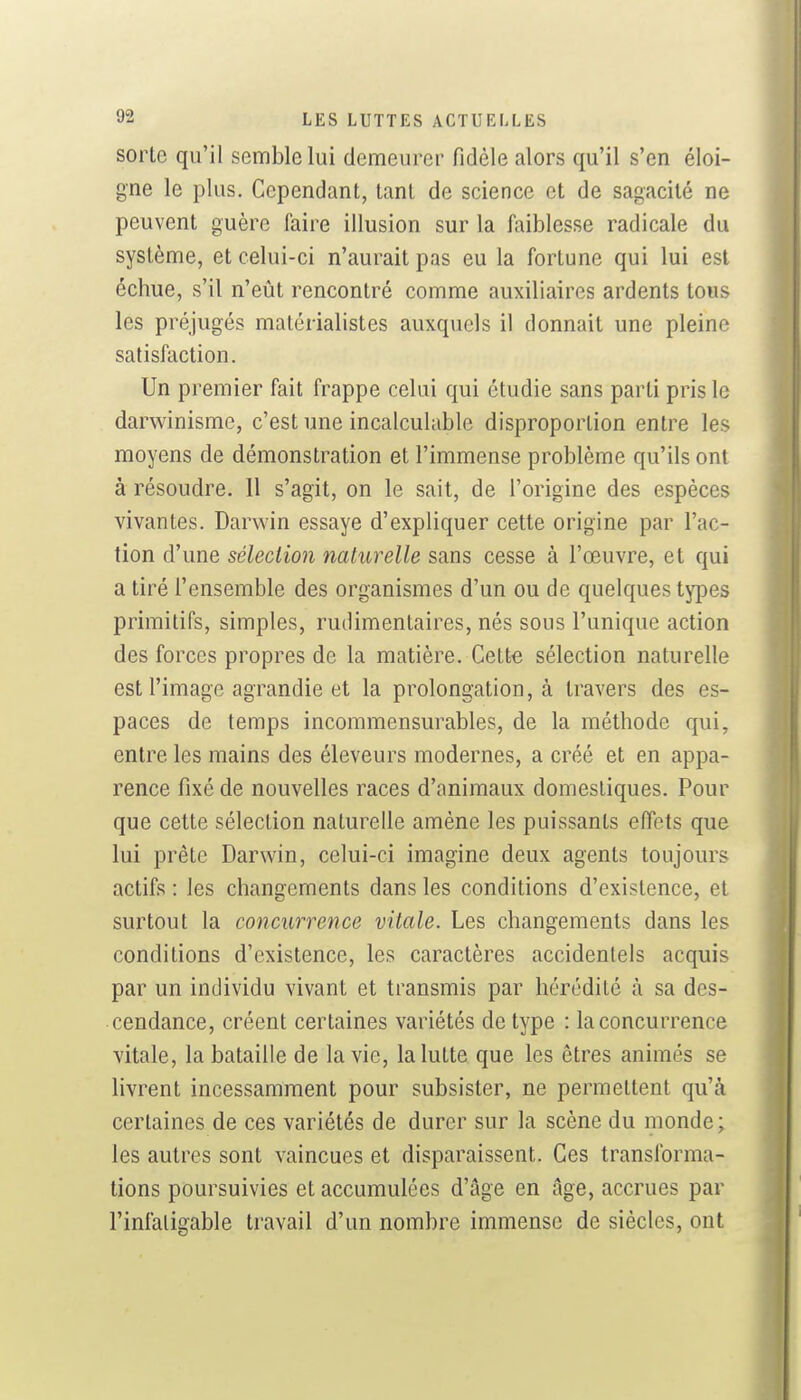 sorte qu'il semble lui demeurer fidèle alors qu'il s'en éloi- gne le plus. Cependant, tant de science et de sagacité ne peuvent guère faire illusion sur la faiblesse radicale du système, et celui-ci n'aurait pas eu la fortune qui lui est échue, s'il n'eût rencontré comme auxiliaires ardents tous les préjugés matérialistes auxquels il donnait une pleine satisfaction. Un premier fait frappe celui qui étudie sans parti pris le darwinisme, c'est une incalculable disproportion entre les moyens de démonstration et l'immense problème qu'ils ont à résoudre. Il s'agit, on le sait, de l'origine des espèces vivantes. Darwin essaye d'expliquer cette origine par l'ac- tion d'une sélection naturelle sans cesse à l'œuvre, et qui a tiré l'ensemble des organismes d'un ou de quelques types primitifs, simples, rudimentaires, nés sous l'unique action des forces propres de la matière. Cette sélection naturelle est l'image agrandie et la prolongation, à travers des es- paces de temps incommensurables, de la méthode qui, entre les mains des éleveurs modernes, a créé et en appa- rence fixé de nouvelles races d'animaux domestiques. Pour que cette sélection naturelle amène les puissants effets que lui prête Darwin, celui-ci imagine deux agents toujours actifs : les changements dans les conditions d'existence, et surtout la concurrence vitale. Les changements dans les conditions d'existence, les caractères accidentels acquis par un individu vivant et transmis par hérédité à sa des- cendance, créent certaines variétés de type : la concurrence vitale, la bataille de la vie, la lutte que les êtres animés se livrent incessamment pour subsister, ne permettent qu'à certaines de ces variétés de durer sur la scène du monde ; les autres sont vaincues et disparaissent. Ces transforma- tions poursuivies et accumulées d'âge en âge, accrues par l'infatigable travail d'un nombre immense de siècles, ont