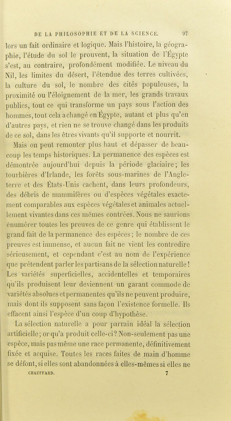 lors un fait ordinaire et logique. Mais l'histoire, la géogra- phie, l'élude du sol le prouvent, la situation de l'Egypte s'est, au contraire, profondément modifiée. Le niveau du Nil, les limites du désert, l'étendue des terres cultivées, la culture du sol, le nombre des cités populeuses, la proximité ou l'éloignement de la mer, les grands travaux publics, tout ce qui transforme un pays sous l'action des hommes, tout cela a changé en Egypte, autant et plus qu'en d'autres pays, et rien ne se trouve changé dans les produits de ce sol, dans les êtres vivants qu'il supporte et nourrit. Mais on peut remonter plus haut et dépasser de beau- coup les temps historiques. La permanence des espèces est démontrée aujourd'hui depuis la période glaciaire ; les tourbières d'Irlande, les forêts sous-marines de l'Angle- terre et des États-Unis cachent, dans leurs profondeurs, des débris de mammifères ou d'espèces végétales exacte- ment comparables aux espèces végétales et animales actuel- lement vivantes dans ces mêmes contrées. Nous ne saurions énumérer toutes les preuves de ce genre qui établissent le grand fait de la permanence des espèces ; le nombre de ces preuves est immense, et aucun fait ne vient les contredire sérieusement, et cependant c'est au nom de l'expérience que prétendent parler les partisans de la sélection naturelle ! Les variétés superficielles, accidentelles et temporaires qu'ils produisent leur deviennent un garant commode de variétés absolues etpermanentes qu'ils ne peuvent produire, mais dont ils supposent sans façon l'existence formeUe. Ils effacent ainsi l'espèce d'un coup d'hypothèse. La sélection naturelle a pour parrain idéal la sélection artificielle; or qu'a produit celle-ci? Non-seulement pas une espèce, mais pas même une race permanente, définitivement fixée et acquise. Toutes les races faites de main d'homme se défont, si elles sont abandonnées à elles-mêmes si elles ne CHAUFFARD. 7