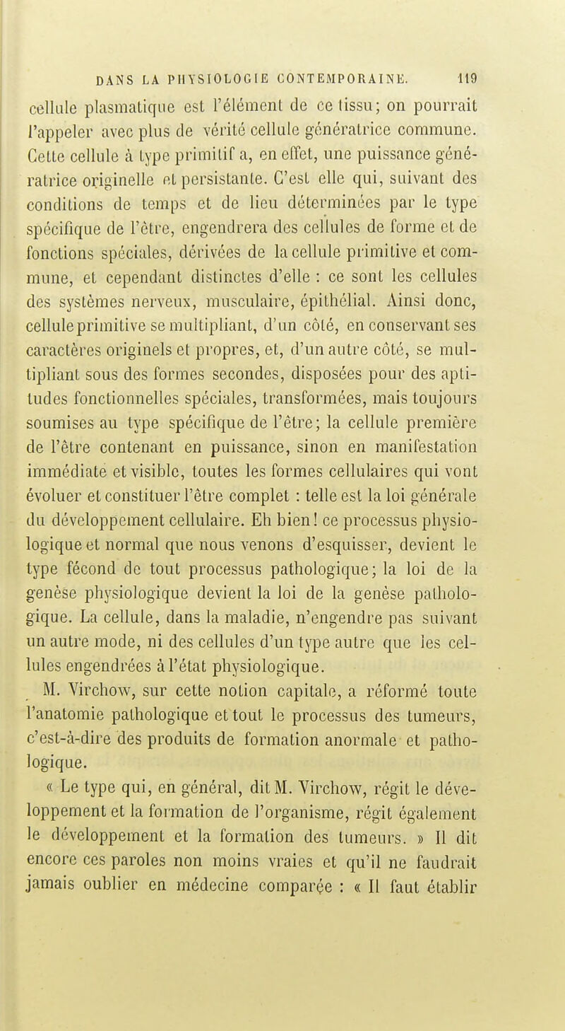 cellule plasmatiqiie est l'élément de ce (issu; on pourrait l'appeler avec plus de vérité cellule génératrice commune. Cette cellule à type primitif a, en effet, une puissance géné- ratrice originelle et persistante. C'est elle qui, suivant des conditions de temps et de lieu déterminées par le type spécifique de l'être, engendrera des cellules de forme et de fonctions spéciales, dérivées de la cellule primitive et com- mune, et cependant distinctes d'elle : ce sont les cellules des systèmes nerveux, musculaire, épithélial. Ainsi donc, cellule primitive se multipliant, d'un côté, en conservant ses caractères originels et propres, et, d'un autre côté, se mul- tipliant sous des formes secondes, disposées pour des apti- tudes fonctionnelles spéciales, transformées, mais toujours soumises au type spécifique de l'être; la cellule première de l'être contenant en puissance, sinon en manifestation immédiate et visible, toutes les formes cellulaires qui vont évoluer et constituer l'être complet : telle est la loi générale du développement cellulaire. Eh bien! ce processus physio- logique et normal que nous venons d'esquisser, devient le type fécond de tout processus pathologique; la loi de la genèse physiologique devient la loi de la genèse patholo- gique. La cellule, dans la maladie, n'engendre pas suivant un autre mode, ni des cellules d'un type autre que les cel- lules engendrées à l'état physiologique. M. Virchow, sur cette notion capitale, a réformé toute l'anatomie pathologique et tout le processus des tumeurs, c'est-à-dire des produits de formation anormale et patho- logique. « Le type qui, en général, dit M. Virchow, régit le déve- loppement et la formation de l'organisme, régit également le développement et la formation des tumeurs. » Il dit encore ces paroles non moins vraies et qu'il ne faudrait jamais oublier en médecine comparée : « Il faut établir