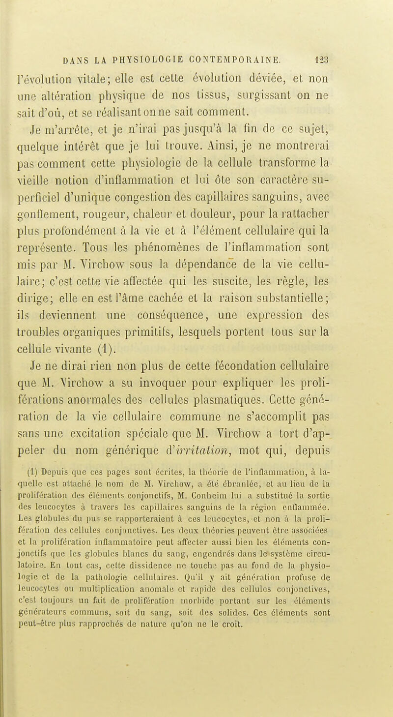 révolulion vitale; elle est cette évolution déviée, et non une altération physique de nos tissus, surgissant on ne sait d'où, et se réalisant on ne sait comment. Je m'arrête, et je n'irai pas jusqu'à la fin de ce sujet, quelque intérêt que je lui trouve. Ainsi, je ne montrerai pas comment cette physiologie de la cellule transforme la vieille notion d'inflammation et lui ôte son caractère su- perficiel d'unique congestion des capillaires sanguins, avec gonflement, rougeur, chaleur et douleur, pour la l'attacher plus profondément à la vie et à l'élément cellulaire qui la représente. Tous les phénomènes de l'inflammation sont mis par M. Yirchow sous la dépendance de la vie cellu- laire; c'est cette vie afl'ectèe qui les suscite, les règle, les dirige; elle en est l'âme cachée et la raison substantielle; ils deviennent une conséquence, une expression des troubles organiques primitifs, lesquels portent tous sur la cellule vivante (i). Je ne dirai rien non plus de cette fécondation cellulaire que M. S'irchow a su invoquer pour expliquer les proli- férations anormales des ceUules plasmatiques. Cette géné- ration de la vie cellulaire commune ne s'accomplit pas sans une excitation spéciale que M. Yirchow a tort d'ap- peler du nom générique à'irritation, mot qui, depuis (1) Depuis que ces pages sont écrites, la théorie de rinflammation, à la- quelle est attaclié le nom de M. Vircliow, a été ébranlée, et au lieu de la prolifération des éléments conjonctifs, M. Conheiin lui a substitué la sortie des leucocytes à travers les capillaires sanguins de la région enflammée. Les globules du pus se rapporteraient à ces leucocytes, et non à la proli- fération des cellules conjonctives. Les deux tliéorles peuvent être associées et la prolifération inflammatoire peut affecter aussi bien les éléments con- jonctifs que les globules blancs du sang, engendrés dans le système circu- latoire. En tout cas, celte dissidence ne touche pas au fond de la physio- logie et de la pathologie cellulaires. Qu'il y ait génération profuse de leucocytes ou multiplication anomale et rapide des cellules conjonctives, c'est toujours un fait de prolifération morbide portant sur les éléments générateurs communs, soit du sang, soit des solides. Ces éléments sont peut-être \A\i5 rapprochés de nature qu'on ne le croit.