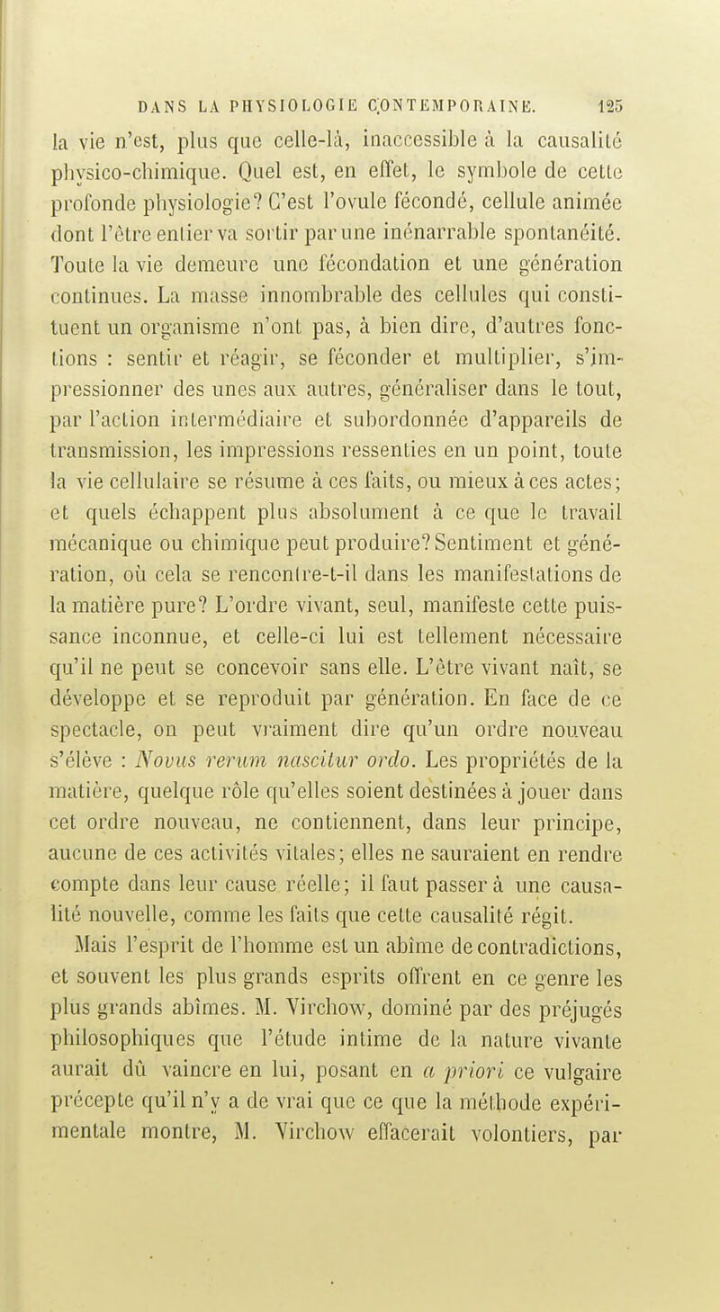 la vie n'est, plus que celle-là, inaccessible à la causalité physico-chimique. Quel est, en effet, le symbole de cette profonde physiologie? C'est l'ovule fécondé, cellule animée dont l'être enlierva sortir par une inénarrable spontanéité. Toute la vie demeure une fécondation et une génération continues. La masse innombrable des cellules qui consti- tuent un organisme n'ont pas, à bien dire, d'antres fonc- tions : sentir et réagir, se féconder et multiplier, s'im- pressionner des unes aux autres, généraliser dans le tout, par l'action intermédiaire et subordonnée d'appareils de transmission, les impressions ressenties en un point, toute la vie cellulaire se résume à ces faits, ou mieux à ces actes; et quels échappent plus absolument à ce que le travail mécanique ou chimique peut produire? Sentiment et géné- ration, où cela se renconire-t-il dans les manifestations de la matière pure? L'ordre vivant, seul, manifeste cette puis- sance inconnue, et celle-ci lui est tellement nécessaire qu'il ne peut se concevoir sans elle. L'être vivant naît, se développe et se reproduit par génération. En face de ce spectacle, on peut vraiment dire qu'un ordre nouveau s'élève : Novus rerum nasciiar orclo. Les propriétés de la matière, quelque rôle qu'elles soient destinées à jouer dans cet ordre nouveau, ne contiennent, dans leur principe, aucune de ces activités vitales; elles ne sauraient en rendre compte dans leur cause réelle; il faut passera une causa- lité nouvelle, comme les faits que cette causalité régit. Mais l'esprit de l'homme est un abîme de contradictions, et souvent les plus grands esprits offrent en ce genre les plus grands abîmes. M. Virchow, dominé par des préjugés philosophiques que l'étude intime de la nature vivante aurait dû vaincre en lui, posant en a priori ce vulgaire précepte qu'il n'y a de vrai que ce que la méthode expéri- mentale montre, M. Yirchow effacerait volontiers, par