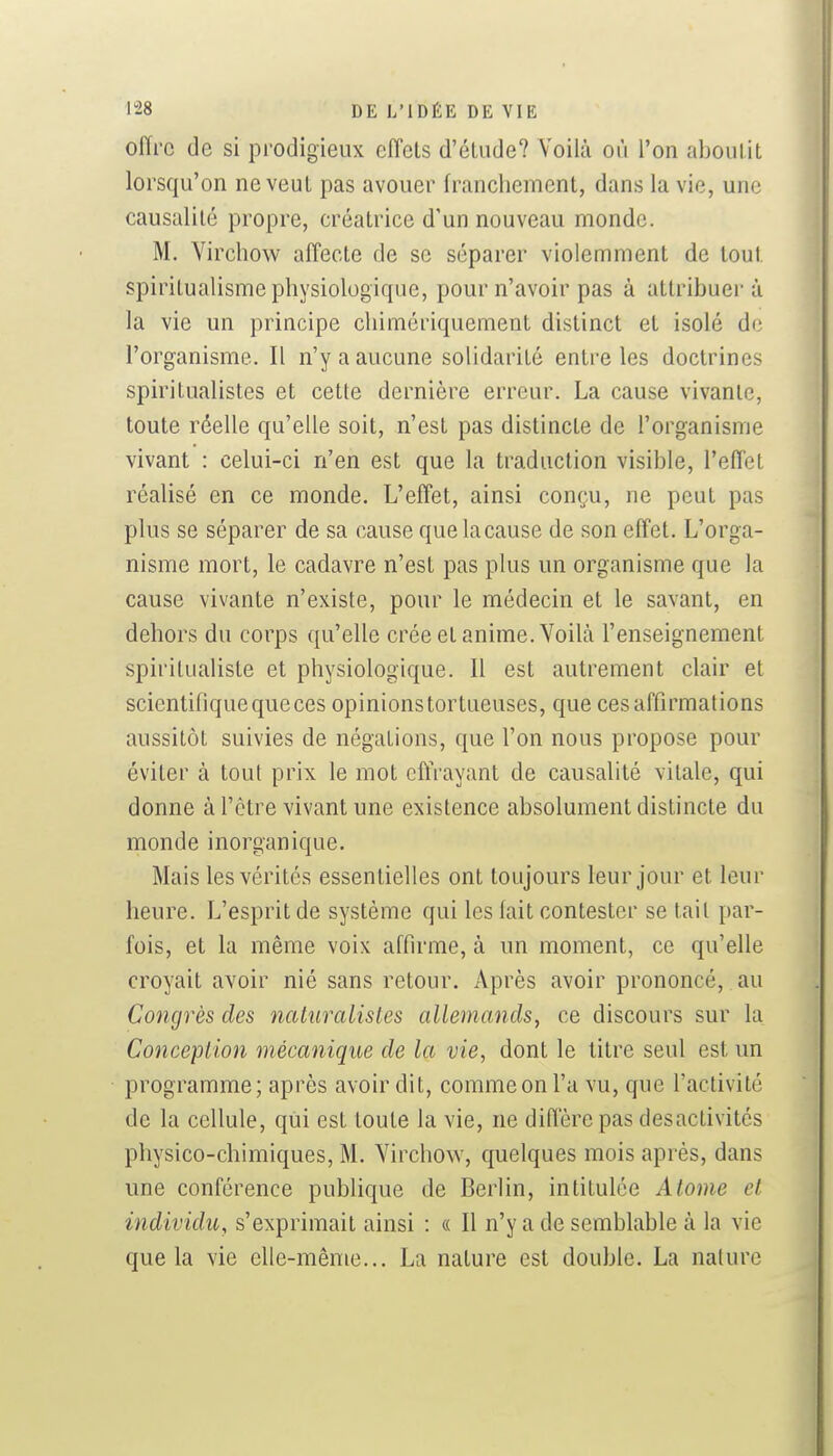 offre de si prodigieux eiïcts d'étude? Voilà où l'on aboul.it lorsqu'on ne veut pas avouer franchement, dans la vie, une causalité propre, créatrice d'un nouveau monde. M. Virclîow affecte de se séparer violemment de tout spiritualisme physiologique, pour n'avoir pas à attribuera la vie un principe chimériquement distinct et isolé de l'organisme. Il n'y a aucune solidarité entre les doctrines spiritualistes et cette dernière erreur. La cause vivante, toute réelle qu'elle soit, n'est pas distincte de l'organisme vivant : celui-ci n'en est que la traduction visible, l'efTet réalisé en ce monde. L'effet, ainsi conçu, ne peut pas plus se séparer de sa cause que la cause de son effet. L'orga- nisme mort, le cadavre n'est pas plus un organisme que la cause vivante n'existe, pour le médecin et le savant, en dehors du corps qu'elle crée et anime. Voilà l'enseignement spiritualiste et physiologique. Il est autrement clair et scientifique que ces opinions tortueuses, que ces affirmations aussitôt suivies de négations, que l'on nous propose pour éviter à tout prix le mot effrayant de causalité vitale, qui donne à l'être vivant une existence absolument distincte du monde inorganique. Mais les vérités essentielles ont toujours leur jour et leur heure. L'esprit de système qui les lait contester se tait par- fois, et la même voix affirme, à un moment, ce qu'elle croyait avoir nié sans retour. Après avoir prononcé, au Congrès des naturalistes allemands^ ce discours sur la Conception mécanique de la vie, dont le titre seul est un programme; après avoir dit, commeonl'a vu, que l'activité de la cellule, qui est toute la vie, ne diffère pas desactivités physico-chimiques, M. Virchow, quelques mois après, dans une conférence pubhque de Berlin, intitulée Atome cl individu, s'exprimait ainsi : « Il n'y a de semblable à la vie que la vie elle-même... La nature est double. La nature