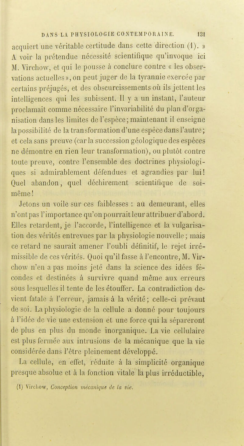 acquiert une véritable certitude dans cette direction (i). » A voir la prétendue nécessité scientifique qu'invoque ici M. Virchow, et qui le pousse à conclure contre « les obser- vations actuelles», on peut juger de la tyrannie exercée par certains préjugés, et des obscurcissements où ils jettent les intelligences qui les subissent. Il y a un instant, l'auteur proclamait comme nécessaire l'invariabilité du plan d'orga- nisation dans les limites de l'espèce; maintenant il enseigne lapossibilité de la transformation d'une espèce dans l'autre; et cela sans preuve (caria succession géologique des espèces ne démontre en rien leur transformation), ou plutôt contre toute preuve, contre l'ensemble des doctrines physiologi- ques si admirablement défendues et agrandies par lui! Quel abandon, quel déchirement scientifique de soi- même! Jetons un voile sur ces faiblesses : au demeurant, elles n'ont pas l'importance qu'on pourrait leur attribuer d'abord. Elles retardent, je l'accorde, l'intelligence et la vulgarisa- tion des vérités entrevues par la physiologie nouvelle ; mais ce retard ne saurait amener l'oubli définitif, le rejet irré- missible de ces vérités. Quoi qu'il fasse à l'encontre, M. Vir- chow n'en a pas moins jeté dans la science des idées fé- condes et destinées à survivre quand même aux erreurs sous lesquelles il tente de les étouffer. La contradiction de- vient fatale à l'erreur, jamais à la vérité; celle-ci prévaut de soi. La physiologie de la cellule a donné pour toujours à l'idée de vie une extension et une force qui la sépareront de plus en plus du monde inorganique. La vie cellulaire est plus fermée aux intrusions de la mécanique que la vie considérée dans l'être pleinement développé. La cellule, en effet, réduite à la simplicité organique presque absolue et à la fonction vitale la plus irréductible, (1) Vircliow, Conception mécanique de la vie.