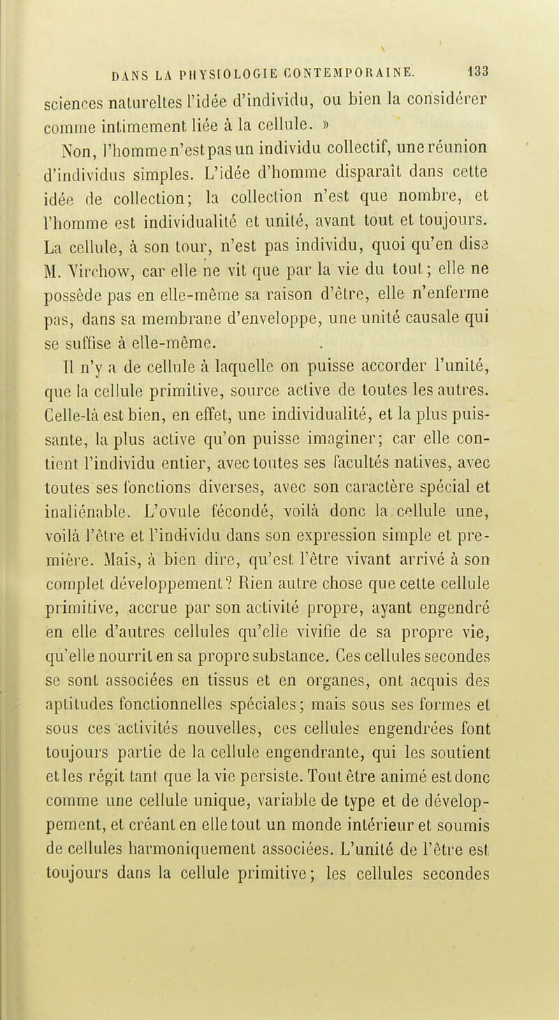 sciences natiireltes l'idée d'individu, ou bien la considérer comme inlimement liée à la cellule. » Non, l'hommen'estpasun individu collectif, uneréunion d'individus simples. L'idée d'homme disparaît dans cette idée de collection; la collection n'est que nombre, et l'homme est individualité et unité, avant tout et toujours. La cellule, à son tour, n'est pas individu, quoi qu'en dise M. Yirchow, car elle ne vit que par la vie du tout; elle ne possède pas en elle-même sa raison d'être, elle n'enferme pas, dans sa membrane d'enveloppe, une unité causale qui se suffise à elle-même. Il n'y a de cellule à laquelle on puisse accorder l'unité, que la cellule primitive, source active de toutes les autres. Celle-là est bien, en effet, une individualité, et la plus puis- sante, la plus active qu'on puisse imaginer; car elle con- tient l'individu entier, avec toutes ses facultés natives, avec toutes ses fonctions diverses, avec son caractère spécial et inaliénable. L'ovule fécondé, voilà donc la cellule une, voilà l'être et l'individu dans son expression simple et pre- mière. Mais, à bien dire, qu'est l'être vivant arrivé à son complet développement? Rien autre chose que cette cellule primitive, accrue par son activité propre, ayant engendré en elle d'autres cellules qu'elle vivifie de sa propre vie, qu'elle nourrit en sa propre substance. Ces cellules secondes se sont associées en tissus et en organes, ont acquis des aptitudes fonctionnelles spéciales; mais sous ses formes et sous ces activités nouvelles, ces cellules engendrées font toujours partie de la cellule engendrante, qui les soutient et les régit tant que la vie persiste. Tout être animé est donc comme une cellule unique, variable de type et de dévelop- pement, et créant en elle tout un monde intérieur et soumis de cellules harmoniquement associées. L'unité de l'être est toujours dans la cellule primitive; les cellules secondes