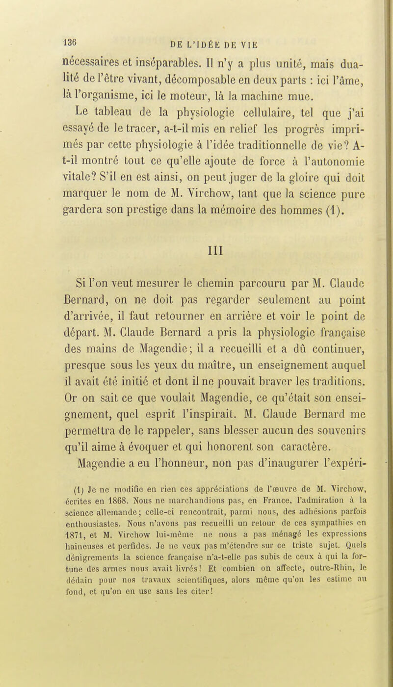 nécessaires et inséparables. Il n'y a plus unité, mais dua- lité de l'être vivant, décomposable en deux parts : ici l'âme, là l'organisme, ici le moteur, là la machine mue. Le tableau de la physiologie cellulaire, tel que j'ai essayé de le tracer, a-t-ilmis en relief les progrès impri- més par cette physiologie à l'idée traditionnelle de vie? A- t-il montré tout ce qu'elle ajoute de force à l'autonomie vitale? S'il en est ainsi, on peut juger de la gloire qui doit marquer le nom de M. Virchow^, tant que la science pure gardera son prestige dans la mémoire des hommes (i). m Si l'on veut mesurer le chemin parcouru par M. Claude Bernard, on ne doit pas regarder seulement au point d'arrivée, il faut retourner en arrière et voir le point de départ. M. Claude Bernard a pris la physiologie française des mains de Magendie; il a recueilli et a dû continuer, presque sous les yeux du maître, un enseignement auquel il avait été initié et dont il ne pouvait braver les traditions. Or on sait ce que voulait Magendie, ce qu'était son ensei- gnement, quel esprit l'inspirait. M. Claude Bernard me permettra de le rappeler, sans blesser aucun des souvenirs qu'il aime à évoquer et qui honorent son caractère. Magendie a eu l'honneur, non pas d'inaugurer l'expéri- (l) Je ne modifie en rien ces appréciations de l'œuvre de M. Vircliow, écrites en 1868. Nous ne marchandions pas, en France, radmiratioii à la science allemande ; celle-ci rencontrait, parmi nous, des adhésions parfois enthousiastes. Nous n'avons pas recueilli un retour de ces sympathies en 1871, et M. Virchow lui-même ne nous a pas ménagé les expressions liaineuses et perfides. Je ne veux pas m'étendre sur ce triste sujet. Quels dénigrements la science française n'a-t-elie pas subis de ceux à qui la for- tune des armes nous avait livrés! Et combien on affecte, outre-Rliin, le <lédain pour nos travaux scientifiques, alors môme qu'on les estime au fond, et qu'on en use sans les citer!