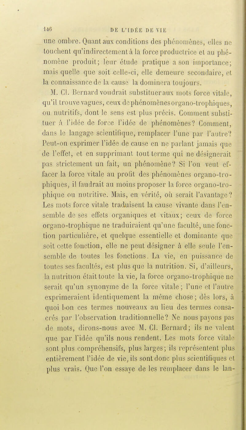 1*6 DE L'[I)f:K DK VIK une ombre. Quant aux conditions des phénomènes, elles ne louchent qu'indirectement à la force productrice et au phé- nomène produit; leur étude pratique a son importance; mais quelle que soit colle-ci, elle demeure secondaire, et la connaissance de la cause la dominera toujours. M. Cl. Bernard voudrait substitueraux mots force vitale, qu'il trouve vagues, ceux de phénomènes oi'gano-trophiques, ou nutritifs, dont le sens est plus précis. Comment substi- tuer à l'idée de force l'idée de phénomènes? Comment, dans le langage scientifique, remplacer l'une par l'autre? Peut-on exprimer l'idée de cause en ne parlant jamais que de l'effet, et en supprimant tout terme qui ne désignerait pas strictement un fait, un phénomène? Si l'on veut ef- facer la force vitale au profit des phénomènes organo-tro- phiques, il faudrait au moins proposer la force organo-tro- phique ou nutritive. Mais, en vérité, où serait l'avantage? Les mots force vitale traduisent la cause vivante dans l'en- semble de ses effets organiques et vitaux; ceux de force organo-trophique ne traduiraient qu'une faculté, une fonc- tion particulière, et quelque essentielle et dominante que soit cette fonction, elle ne peut désigner à elle seule l'en- semble de toutes les fonctions. La vie, en puissance de toutes ses facultés, est plus que la nutrition. Si, d'ailleurs, la nutrition était toute la vie, la force organo-trophique ne serait qu'un synonyme de la force vitale ; l'une et l'autre exprimeraient identiquement la même chose ; dès lors, à quoi bon ces termes nouveaux au lieu des termes consa- crés par l'observation traditionnelle? Ne nous payons pas de mots, dirons-nous avec M. Cl. Bernard; ils ne valent que par l'idée qu'ils nous rendent. Les mots force vitale sont plus compréhensifs, plus larges; ils représentent plus entièrement l'idée de vie^ils sont donc plus scientifiques et plus vrais. Que l'on essaye de les remplacer dans le lan-