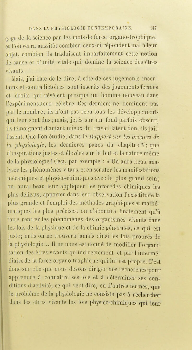 gage de la science par les mots de force organo-lropliique, el l'on verra aussitôt combien ceux-ci répondent mal à leur objet, combien ils traduisent imparfaitement cette notion de cause et d'imité vitale qui domine la science des êtres vivants. Mais, j'ai hâte de le dire, à côté de ces jugements incer- tains et contradictoires sont inscrits des jugements fei-mes et droits qui révèlent presque un homme nouveau dans l'expérimentateur célèbre. Ces derniers ne dominent p'as par le nombre, ils n'ont pas reçu tous les développements qui leur sont dus; mais, jetés sur un fond parfois obscur, ils témoignent d'autant mieux du travail latent dont ils jail- lissent. Que l'on étudie, dans le Rapport sur les progrès de la physiologie, les dernièrea pages du chapitre Y; que d'inspirations justes et élevées sur le but el la nature même de la physiologie ! Ceci, par exemple : «. On aura beau ana- lyser les phénomènes vitaux et en scruter les manifestations mécaniques et physico-chimiques avec le plus grand soin; on aura beau leur appliquer les procédés chimiques les plus délicats, apporter dans leur observation l'exactitude h plus grande et l'emploi des méthodes graphiques et mathé- matiques les plus précises, on n'aboutira finalement qu'à faire rentrer les phénomènes des organismes vivants dans les lois de la physique et de la chimie générales, ce qui est juste; mais on ne trouvera jamais ainsi les lois proprés de la physiologie... 11 ne nous est donné de modifier l'organi- sation des êti'es vivanls qu'indirectement et par l'intermé- diairede la force organo-trophique qui lui est propre. C'est donc sur elle que nous devons diriger nos recherches pour apprendre à connaître ses lois et à déterminer ses con- ditions d'activité, ce qui veut dire, en d'autres termes, que le problème de la physiologie ne consiste pas à rechercher dans les èlres vivants les lois physico-chimiques qui leur