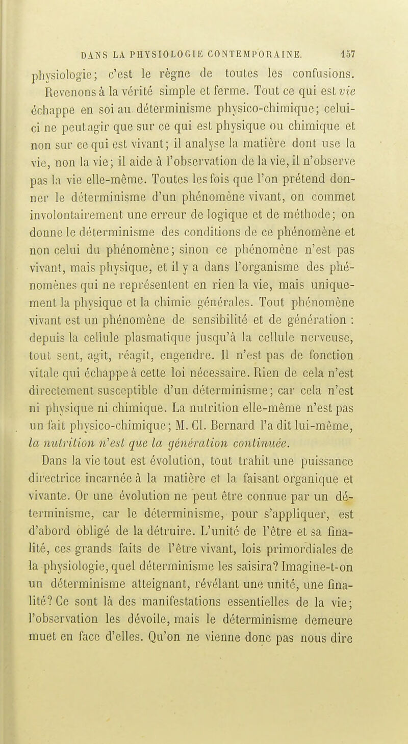 physiologie; c'est le règne de touLes les confusions. Revenons à la vérité simple et ferme. Tout ce qui est vie échappe en soi au. déterminisme physico-chimique; celui- ci ne peut ag ir que sur ce qui est physique ou chimique et non sur ce qui est vivant; il analyse la matière dont use la vie, non la vie; il aide à l'observation de la vie, il n'observe pas la vie elle-même. Toutes les fois que l'on prétend don- ner le déterminisme d'un phénomène vivant, on commet involontairement une erreur de logique et de méthode; on donne le déterminisme des conditions de ce phénomène et non celui du phénomène; sinon ce phénomène n'est pas vivant, mais physique, et il y a dans l'organisme des phé- nomènes qui ne représentent en rien la vie, mais unique- ment la physique et la chimie générales. Tout phénomène vivant est un phénomène de sensibilité et de génération : depuis la cellule plasmatique jusqu'à la cellule nerveuse, tout sent, agit, réagit, engendre. H n'est pas de fonction vitale qui échappe à cette loi nécessaire. Rien de cela n'est directement susceptible d'un déterminisme; car cela n'est ni physique ni chimique. La nutrition elle-même n'est pas un fait physico-chimique; M. Cl. Bernard l'a dit lui-même, la nutrition n'est que la génération continuée. Dans la vie tout est évolution, tout trahit une puissance directrice incarnée à la matière et la faisant organique et vivante. Or une évolution ne peut être connue par un dé- terminisme, car le déterminisme, pour s'appliquer, est d'abord obligé de la détruire. L'unité de l'être et sa fina- lité, ces grands faits de l'être vivant, lois primordiales de la physiologie, quel déterminisme les saisira? Imagine-t-on un déterminisme atteignant, révélant une unité, une fina- lité? Ce sont là des manifestations essentielles de la vie; l'observation les dévoile, mais le déterminisme demeure muet en face d'elles. Qu'on ne vienne donc pas nous dire