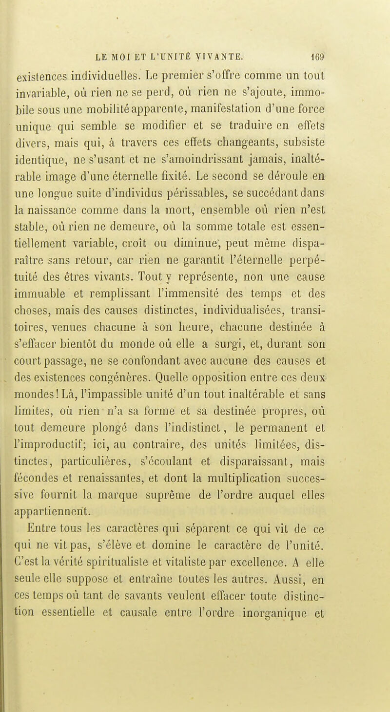 existences individuelles. Le premier s'offre comme un tout invariable, où rien ne se perd, où rien ne s'ajoute, immo- bile sous une mobilité apparente, manifestation d'une force unique qui semble se modifier et se traduire en effets divers, mais qui, à travers ces effets changeants, subsiste identique, ne s'usant et ne s'amoindrissant jamais, inalté- rable image d'une éternelle fixité. Le second se déroule en une longue suite d'individus périssables, se succédant dans la naissance comme dans la mort, ensemble où rien n'est stable, où rien ne demeure, où la somme totale est essen- tiellement variable, croît ou diminue, peut même dispa- raître sans retour, car rien ne garantit l'éternelle perpé- tuité des êtres vivants. Tout y représente, non une cause immuable et remplissant l'immensité des temps et des choses, mais des causes distinctes, individualisées, transi- toires, venues chacune à son heure, chacune destinée à s'effacer bientôt du monde où elle a surgi, et, durant son court passage, ne se confondant avec aucune des causes et des existences congénères. Quelle opposition entre ces deux- mondes! Là, l'impassible unité d'un tout inaltérable et sans limites, oii rien n'a sa forme et sa destinée propres, où tout demeure plongé dans l'indistinct, le permanent et l'improductif; ici, au contraire, des unités limitées, dis- tinctes, particulières, s'écoulant et disparaissant, mais fécondes et renaissantes, et dont la multiplication succes- sive fournit la marque suprême de l'ordre auquel elles appartiennent. Entre tous les caractères qui séparent ce qui vit de ce qui ne vit pas, s'élève et domine le caractère de l'unité. C'est la vérité spiritualisle et vitaliste par excellence. A elle seule elle suppose et entraîne toutes les autres. Aussi, en ces temps où tant de savants veulent effacer toute distinc- tion essentielle et causale entre l'ordre inorganique et