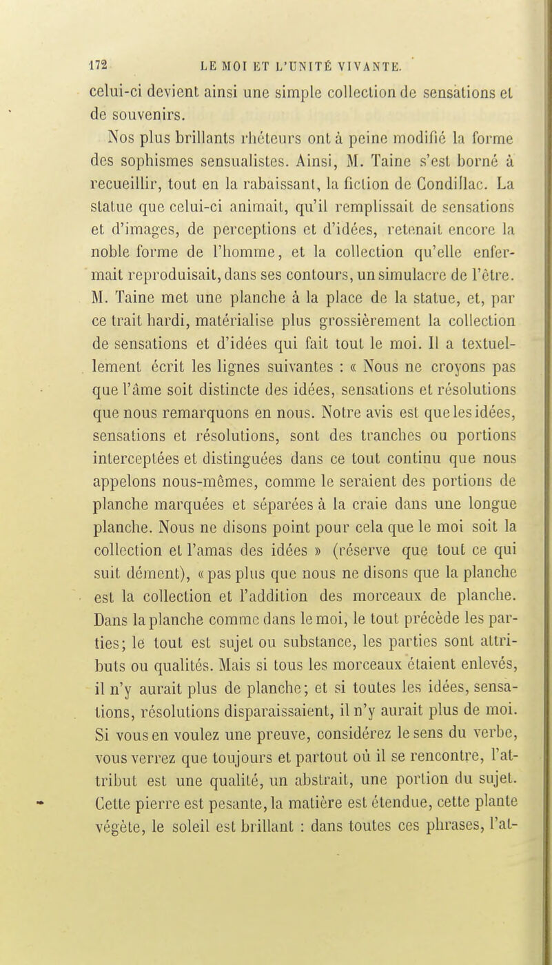 celui-ci devient ainsi une simple collection de sensations et de souvenirs. Nos plus brillants rhéteurs ont à peine modifié la forme des sophismes sensualistes. Ainsi, M. Taine s'est borné à recueillir, tout en la rabaissant, la fiction de Gondillac. La statue que celui-ci animait, qu'il remplissait de sensations et d'images, de perceptions et d'idées, retenait encore la noble forme de l'homme, et la collection qu'elle enfer- mait reproduisait, dans ses contours, un simulacre de l'être. M. Taine met une planche à la place de la statue, et, par ce trait hardi, matérialise plus grossièrement la collection de sensations et d'idées qui fait tout le moi. Il a textuel- lement écrit les lignes suivantes : « Nous ne croyons pas que l'âme soit distincte des idées, sensations et résolutions que nous remarquons en nous. Notre avis est que les idées, sensations et résolutions, sont des tranches ou portions interceptées et distinguées dans ce tout continu que nous appelons nous-mêmes, comme le seraient des portions de planche marquées et séparées à la craie dans une longue planche. Nous ne disons point pour cela que le moi soit la collection et l'amas des idées » (réserve que tout ce qui suit dément), « pas plus que nous ne disons que la planche est la collection et l'addition des morceaux de planche. Dans la planche comme dans le moi, le tout précède les par- ties; le tout est sujet ou substance, les parties sont attri- buts ou qualités. Mais si tous les morceaux étaient enlevés, il n'y aurait plus de planche; et si toutes les idées, sensa- tions, résolutions disparaissaient, il n'y aurait plus de moi. Si vous en voulez une preuve, considérez le sens du verbe, vous verrez que toujours et partout où il se rencontre, l'at- tribut est une qualité, un abstrait, une portion du sujet. Cette pierre est pesante, la matière est étendue, cette plante végète, le soleil est brillant : dans toutes ces phrases, l'at-