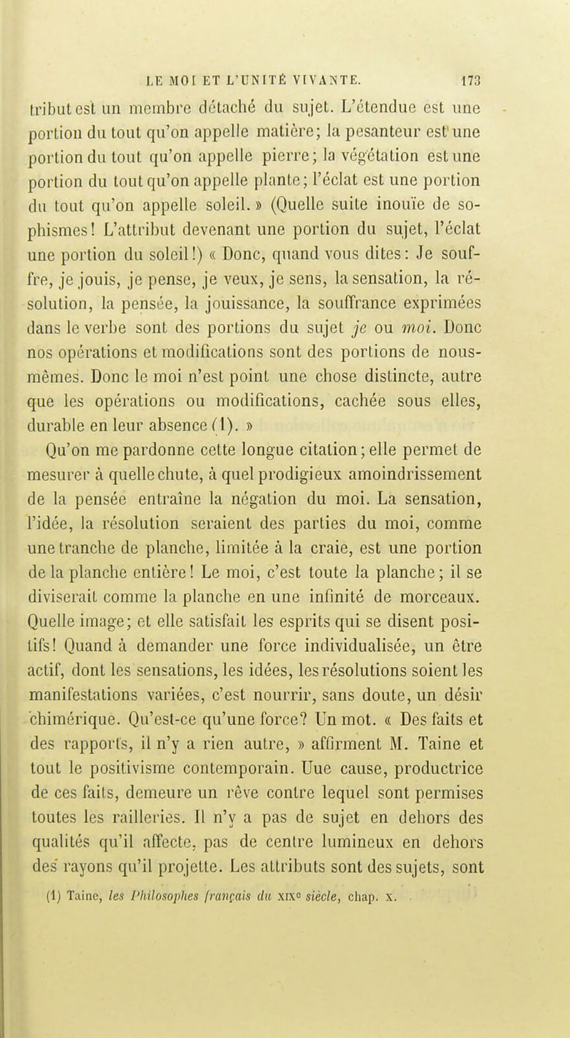 tribut est un membre détaché du sujet. L'étendue est une portion du tout qu'on appelle matière; la pesanteur est'une portion du tout qu'on appelle pierre; la végétation est une portion du tout qu'on appelle plante; l'éclat est une portion du tout qu'on appelle soleil. » (Quelle suite inouïe de so- phismes ! L'attribut devenant une portion du sujet, l'éclat une portion du soleil!) « Donc, quand vous dites: Je souf- fre, je jouis, je pense, je veux, je sens, la sensation, la ré- solution, la pensée, la jouissance, la souffrance exprimées dans le verbe sont des portions du sujet je ou moi. Donc nos opérations et modifications sont des portions de nous- mêmes. Donc le moi n'est point une chose distincte, autre que les opérations ou modifications, cachée sous elles, durable en leur absence (1). » Qu'on me pardonne cette longue citation ; elle permet de mesurer à quelle chute, à quel prodigieux amoindrissement de la pensée entraîne la négation du moi. La sensation, l'idée, la résolution seraient des parties du moi, comme une tranche de planche, limitée à la craie, est une portion de la planche entière! Le moi, c'est toute la planche; il se diviserait comme la planche en une infinité de morceaux. Quelle image; et elle satisfait les esprits qui se disent posi- tifs! Quand à demander une force individualisée, un être actif, dont les sensations, les idées, les résolutions soient les manifestations variées, c'est nourrir, sans doute, un désir chimérique. Qu'est-ce qu'une force? Un mot. « Des faits et des rapports, il n'y a rien autre, » affirment M. Taine et tout le positivisme contemporain. Une cause, productrice de ces faits, demeure un rêve contre lequel sont permises toutes les railleries. Il n'y a pas de sujet en dehors des qualités qu'il affecte, pas de centre lumineux en dehors des rayons qu'il projette. Les attributs sont des sujets, sont (1) Taine, les Philosophes français du xix° siècle, chap. x.