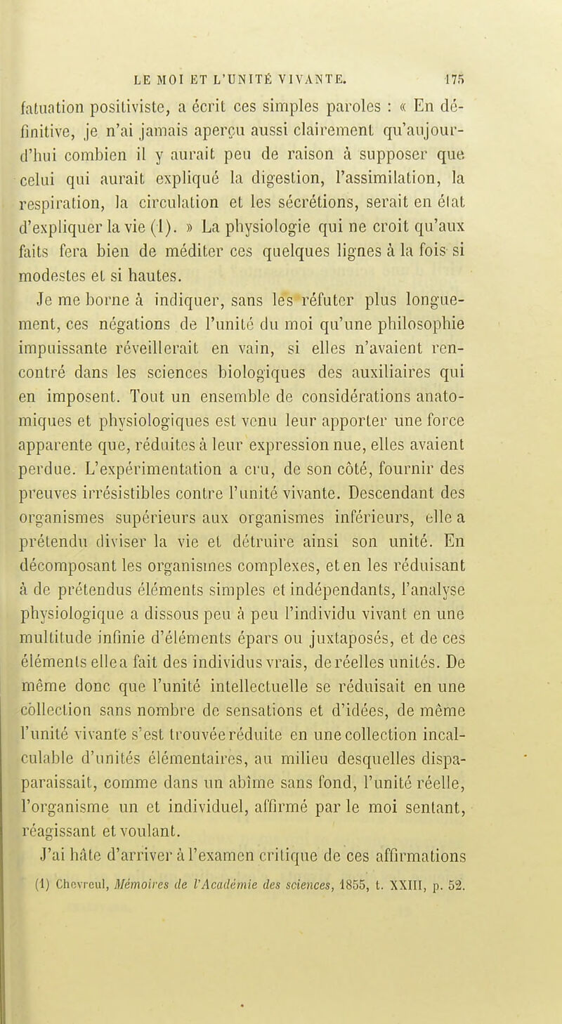 fatuation positiviste, a écrit ces simples paroles : « En dé- finitive, je n'ai jamais aperçu aussi clairement qu'aujour- d'hui combien il y aurait peu de raison à supposer que. celui qui aurait expliqué la digestion, l'assimilation, la respiration, la circulation et les sécrétions, serait en élat d'expliquer la vie (1). » La physiologie qui ne croit qu'aux faits fera bien de méditer ces quelques lignes à la fois si modestes et si hautes. Je me borne à indiquer, sans les réfuter plus longue- ment, ces négations de l'unité du moi qu'une philosophie impuissante réveillerait en vain, si elles n'avaient ren- contré dans les sciences biologiques des auxiliaires qui en imposent. Tout un ensemble de considérations anato- miques et physiologiques est venu leur apporter une force apparente que, réduites à leur expression nue, elles avaient perdue. L'expérimentation a cru, de son côté, fournir des preuves irrésistibles contre l'unité vivante. Descendant des organismes supérieurs aux organismes inférieurs, elle a prétendu diviser la vie et détruire ainsi son unité. En décomposant les organismes complexes, et en les réduisant à de prétendus éléments simples et indépendants, l'analyse physiologique a dissous peu à peu l'individu vivant en une multitude infinie d'éléments épars ou juxtaposés, et de ces éléments elle a fait des individus vrais, de réelles unités. De même donc que l'unité intellectuelle se réduisait en une cohection sans nombre de sensations et d'idées, de même l'unité vivante s'est trouvée réduite en une collection incal- culable d'unités élémentaires, au milieu desquelles dispa- paraissait, comme dans un abîme sans fond, l'unité réelle, l'organisme un et individuel, affirmé par le moi sentant, réagissant et voulant. J'ai hâte d'arriver à l'examen critique de ces affirmations (1) Chcvroul, Mémoires de l'Académie des sciences, 1855, t. XXIII, p. 52.