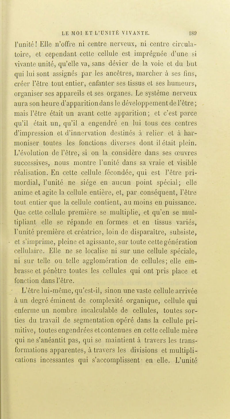 l'unité! Elle n'offre ni centre nerveux, ni centre circula- toire, et cependant cette cellule est imprégnée d'une si vivante unité, qu'elle va, sans dévier de la voie et du but qui lui sont assignés par les ancêtres, marcher à ses fins, créer l'être tout entier, enfanter ses tissus et ses humeurs, organiser ses appareils et ses organes. Le système nerveux aura son heure d'apparition dans le développement de l'être ; mais l'être était un avant cette apparition; et c'est parce qu'il était un, qu'il a engendré en lui tous ces centres d'impression et d'innervation destinés à relier et à har- moniser toutes les fonctions diverses dont il était plein. L'évolution de l'être, si on la considère dans ses œuvres successives, nous montre l'unité dans sa vraie et visible réalisation. En cette cellule fécondée, qui est l'être pri- mordial, l'unité ne siège en aucun point spécial; elle anime et agite la cellule entière, et, par conséquent, l'être tout entier que la cellule contient, au moins en puissance. Que cette cellule première se multiplie, et qu'en se mul- tipliant elle se répande en formes et en tissus variés, l'unité première et créatrice, loin de disparaître, subsiste, et s'imprime, pleine et agissante, sur toute cette génération cellulaire. Elle ne se localise ni sur une cellule spéciale, ni sur telle ou telle agglomération de cellules; elle em- brasse et pénètre toutes les cellules qui ont pris place et fonction dans l'être. L'être lui-môme, qu'est-il, sinon une vaste cellule arrivée à un degré éminent de complexité organique, cellule qui enferme un nombre incalculable de cellules, toutes sor- ties du travail de segmentation opéré dans la cellule pri- mitive, toutes engendrées etcontenues en cette cellule mère qui ne s'anéantit pas, qui se maintient à travers les trans- formations apparentes, à travers les divisions et multipli- cations incessantes qui s'accomplissent en elle. L'unité