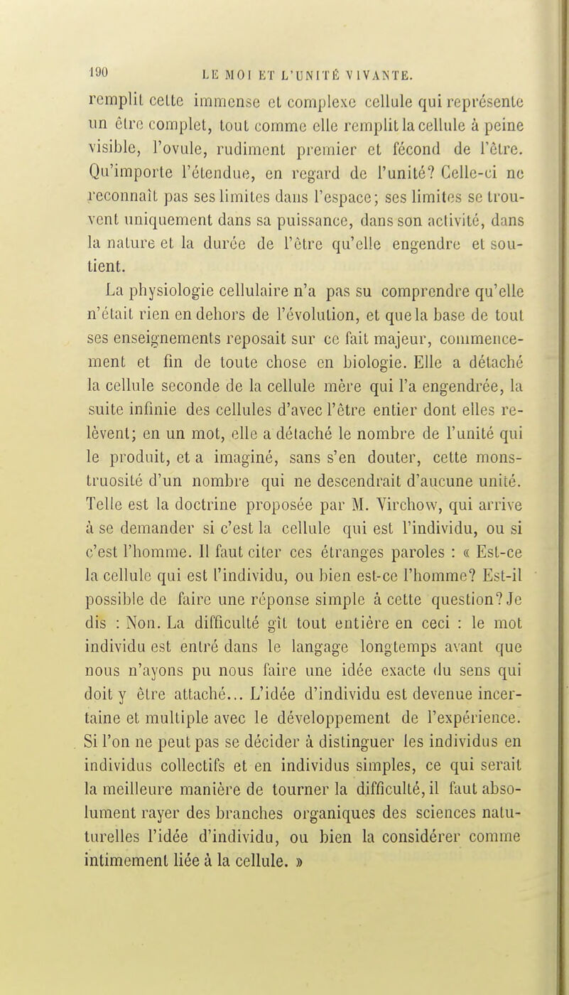 remplit celte immense et complexe cellule qui représente un cire complet, tout comme elle remplit la cellule à peine visible, l'ovule, rudiment premier et fécond de l'être. Qu'importe l'étendue, en regard de l'unité? Celle-ci ne reconnaît pas ses limites dans l'espace; ses limites se trou- vent uniquement dans sa puissance, dans son activité, dans la nature et la durée de l'être qu'elle engendre et sou- tient. La physiologie cellulaire n'a pas su comprendre qu'elle n'était rien en dehors de l'évolution, et que la base de tout ses enseignements reposait sur ce fait majeur, commence- ment et fm de toute chose en biologie. Elle a détaché la cellule seconde de la cellule mère qui l'a engendrée, la suite infinie des cellules d'avec l'être entier dont elles re- lèvent; en un mot, elle a détaché le nombre de l'unité qui le produit, et a imaginé, sans s'en douter, cette mons- truosité d'un nombre qui ne descendrait d'aucune unité. Telle est la doctrine proposée par M. Yirchow, qui arrive à se demander si c'est la cellule qui est l'individu, ou si c'est l'homme. Il faut citer ces étranges paroles : « Est-ce la cellule qui est l'individu, ou bien est-ce l'homme? Est-il possible de faire une réponse simple à cette question? Je dis : Non. La difficulté gît tout entière en ceci : le mot individu est entré dans le langage longtemps avant que nous n'ayons pu nous faire une idée exacte du sens qui doit y être attaché... L'idée d'individu est devenue incer- taine et multiple avec le développement de l'expérience. Si l'on ne peut pas se décider à distinguer les individus en individus collectifs et en individus simples, ce qui serait la meilleure manière de tourner la difficulté, il faut abso- lument rayer des branches organiques des sciences nalu- turelles l'idée d'individu, ou bien la considérer comme intimement liée à la cellule. »