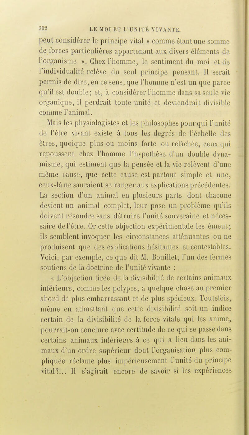 peut considérer le principe vilal « comme étanlune somme de forces particulières appartenant aux divers éléments de l'organisme ». Chez l'homme, le sentiment du moi et de l'individualité relève du seul principe pensant. Il serait permis de dire, en ce sens, que l'homme n'est un que parce qu'il est double; et, à considérer l'homme dans sa seule vie organique, il perdrait toute unité et deviendrait divisible comme l'animal. Mais les physiologistes et les philosophes pour qui l'unité de l'être vivant existe à tous les degrés de l'échelle des êtres, quoique plus ou moins forte ou relâchée, ceux qui repoussent chez l'homme l'hypothèse d'un double dyna- misme, qui estiment que la pensée et la vie relèvenl d'une même causiî, que cette cause est partout simple et une, ceux-là ne sauraient se ranger aux explications précédentes. La section d'un animal en plusieurs parts dont chacune devient un animal complet, leur pose un problème qu'ils doivent résoudre sans détruire l'unité souveraine et néces- saire de l'être. Or cette objection expérimentale les émeut; ils semblent invoquer les circonstances atténuantes ou ne produisent que des explications hésitantes et contestables. Voici, par exemple, ce que dit M. Douillet, l'un des fermes soutiens de la doctrine de l'unité vivante : « L'objection tirée de la divisibihlé de certains animaux inférieurs, comme les polypes, a quelque chose au premier abord de plus embarrassant et de plus spécieux. Toutefois, même en admettant que cette divisibilité soit un indice certain de la divisibilité de la force vitale qui les anime, pourrait-on conclure avec certitude de ce qui se passe dans certains animaux inférieurs à ce qui a lieu dans les ani- maux d'un ordre supérieur dont l'organisation plus com- pliquée réclame plus impérieusement l'unité du principe vital?... Il s'agirait encore de savoir si les expériences