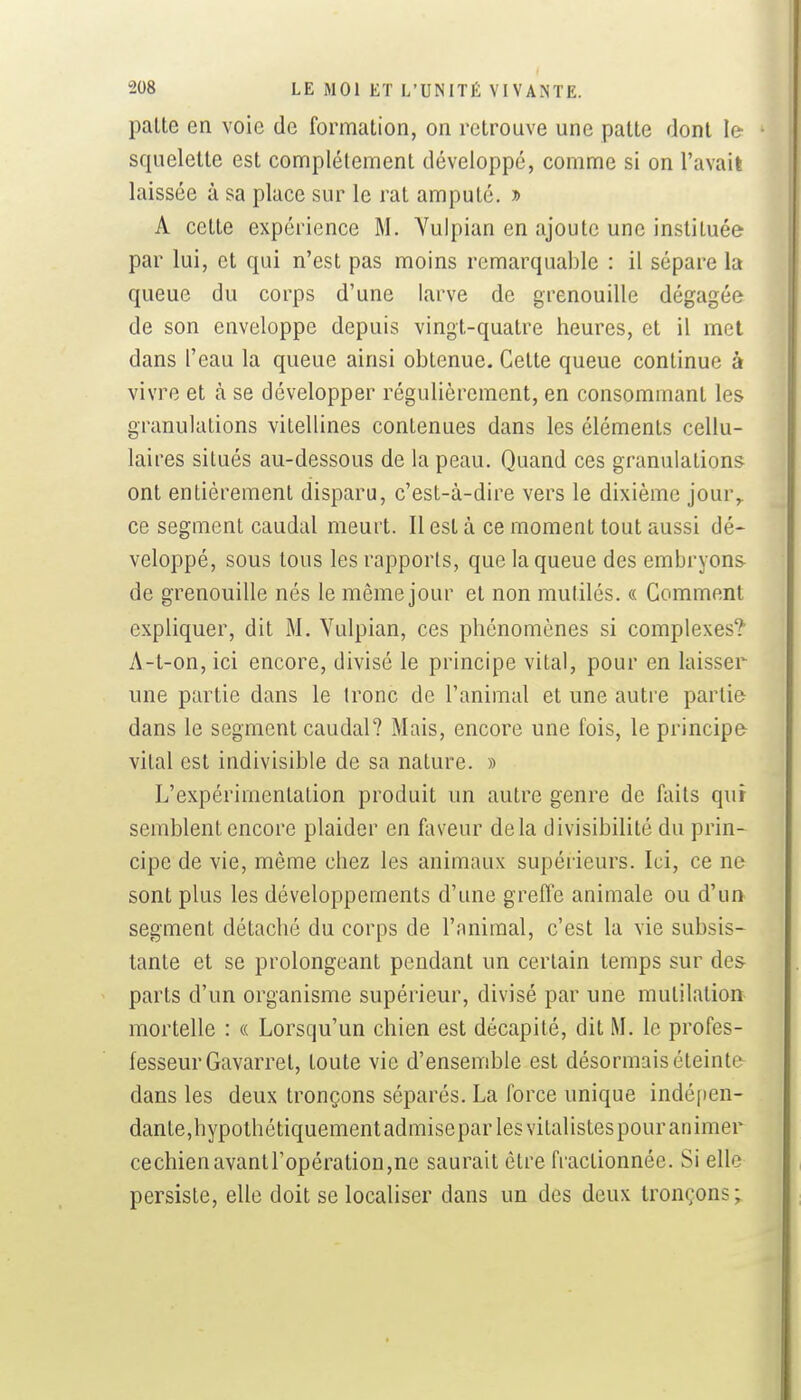 palte en voie de formation, on retrouve une patte dont le- squelette est complètement développé, comme si on l'avait laissée à sa place sur le rat amputé. » A cette expérience M. Yulpian en ajoute une instituée par lui, et qui n'est pas moins remarquable : il sépare la queue du corps d'une larve de grenouille dégagée de son enveloppe depuis vingt-quatre heures, et il met dans l'eau la queue ainsi obtenue. Cette queue continue à vivre et à se développer régulièrement, en consommant les granulations vitellines contenues dans les éléments cellu- laires situés au-dessous de la peau. Quand ces granulations ont entièrement disparu, c'est-à-dire vers le dixième jour^ ce segment caudal meurt. Il est à ce moment tout aussi dé- veloppé, sous tous les rapports, que la queue des embryons de grenouille nés le même jour et non mutilés. « Gomment expliquer, dit M. Yulpian, ces phénomènes si complexes? A-t-on, ici encore, divisé le principe vital, pour en laisser une partie dans le tronc de l'animal et une autre partie dans le segment caudal? Mais, encore une fois, le principe vital est indivisible de sa nature. » L'expérimentation produit un autre genre de faits qui semblent encore plaider en faveur delà divisibilité du prin- cipe de vie, même chez les animaux supérieurs. Ici, ce ne sont plus les développements d'une greffe animale ou d'un segment détaché du corps de l'animal, c'est la vie subsis- tante et se prolongeant pendant un certain temps sur des parts d'un organisme supérieur, divisé par une mutilation mortelle : « Lorsqu'un chien est décapité, dit M. le profes- fesseurGavarret, toute vie d'ensemble est désormais éteinte dans les deux tronçons séparés. La force unique indé(>en- dante,hypothétiquementadmisepar les vitalistes pour animer cechienavantropératiou,ne saurait être fractionnée. Si elle persiste, elle doit se localiser dans un des deux tronçons;