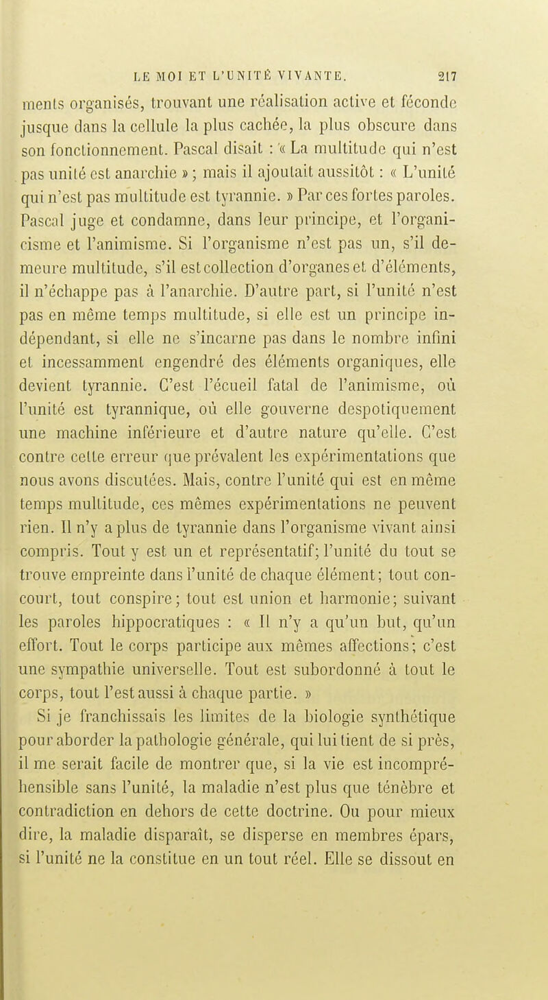 menls organisés, trouvant une réalisation active et féconde jusque dans la cellule la plus cachée, la plus obscure dans son fonclionnement. Pascal disait : « La multitude qui n'est pas unité est anarchie » ; mais il ajoutait aussitôt : « L'unité qui n'est pas multitude est tyrannie. » Par ces fortes paroles. Pascal juge et condamne, dans leur principe, et l'organi- cisme et l'animisme. Si l'organisme n'est pas un, s'il de- meure multitude, s'il estcollection d'organes et d'éléments, il n'échappe pas à l'anarchie. D'autre part, si l'unité n'est pas en même temps multitude, si elle est un principe in- dépendant, si elle ne s'incarne pas dans le nombre infini et incessamment engendré des éléments organiques, elle devient tyrannie. C'est l'écueil fatal de l'animisme, où l'unité est tyrannique, où elle gouverne despotiquement une machine inférieure et d'autre nature qu'elle. C'est contre celte erreur (|ue prévalent les expérimentations que nous avons disculées. Mais, contre l'unité qui est en même temps multitude, ces mêmes expérimentations ne peuvent rien. Il n'y a plus de tyrannie dans l'organisme vivant ainsi compris. Tout y est un et représentatif; l'unité du tout se trouve empreinte dans l'unité de chaque élément; tout con- court, tout conspire; tout est union et harmonie; suivant les paroles hippocratiques : « 11 n'y a qu'un but, qu'un effort. Tout le corps participe aux mêmes affections; c'est une sympathie universelle. Tout est subordonné à tout le corps, tout l'est aussi à chaque partie. » Si je franchissais les limites de la biologie synthétique pour aborder la pathologie générale, qui Initient de si près, il me serait facile de montrer que, si la vie est incompré- hensible sans l'unité, la maladie n'est plus que ténèbre et contradiction en dehors de cette doctrine. Ou pour mieux dire, la maladie disparaît, se disperse en membres épars, si l'unité ne la constitue en un tout réel. Elle se dissout en