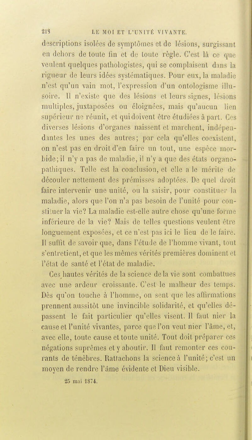 di3scriplions isolées de symptômes et de lésions, surgissant en dehors de toute fin et de toute règle. C'est là ce que veulent quelques pathologistes, qui se complaisent dans la rigueur de leurs idées systématiques. Pour eux, la maladie n'est qu'un vain mot, l'expression d'un ontologisme illu- soire. Il n'existe que des lésions et leurs signes, lésions multiples, juxtaposées ou éloignées, mais qu'aucun lien supérieur ne réunit, et qui doivent être étudiées à part. Ces diverses lésions d'organes naissent et marchent, indépen- dantes les unes des autres; par cela qu'elles coexistent, on n'est pas en droit d'en faire un tout, une espèce mor- bide; il n'y a pas de maladie, il n'y a que des états organo- palhiques. Telle est la conclusion, et elle a le mérite de découler nettement des prémisses adoptées. De quel droit faire intervenir une unité, ou la saisir, pour constituer la maladie, alors que l'on n'a pas besoin de l'unité pour con- sliluerla vie'? La maladie est-elle autre chose qu'une forme inférieure de la vie? Mais de telles questions veulent être longuement exposées, et ce n'est pas ici le lieu de le faire. Il suffit de savoir que, dans l'étude de l'homme vivant, tout s'entretient, et que les mêmes vérités premières dominent et l'état de santé et l'état de maladie. Cesjiautes vérités de la science delà vie sont combattues avec une ardeur croissante. C'est le malheur des temps. Dès qu'on touche à l'homme, on sont que les affirmations prennent aussitôt une invincible solidarité, et qu'elles dé- passent le fait particulier qu'elles visent. 11 faut nier la cause et l'unité vivantes, parce que l'on veut nier l'âme, et, avec elle, toute cause et toute unité. Tout doit préparer ces négations suprêmes et y aboutir. Il hiii remonter ces cou- rants de ténèbres. Rattachons la science à l'unité; c'est un moyen de rendre l'âme évidente et Dieu visible. 25 mai 1874.