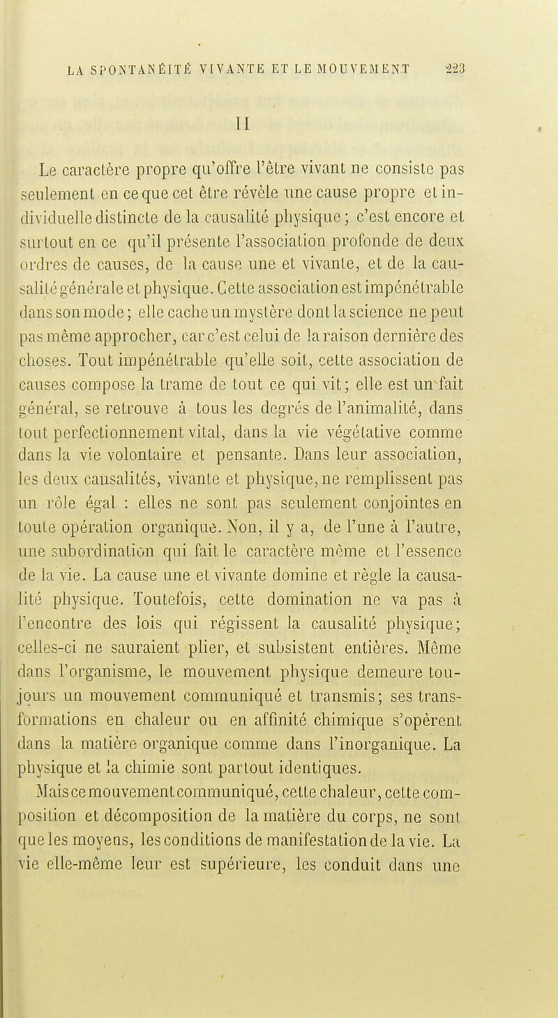 II Le caractère propre qu'ofîre l'être vivant ne consiste pas seulement en ce que cet être révèle une cause propre et in- dividuelle distincte de la causalité physique; c'est encore et surtout en ce qu'il présente l'association profonde de deux ordres de causes, de la cause une et vivante, et de la cau- salité générale et physique. Cette association est impénétrable danssonmode; elle cache un mystère dontla science ne peut pas même approcher, car c'est celui de la raison dernière des choses. Tout impénétrable qu'elle soit, cette association de causes compose la trame de tout ce qui vit; elle est un-fait général, se retrouve à tous les degrés de l'animalité, dans tout perfectionnement vital, dans la vie végétative comme dans la vie volontaire et pensante. Dans leur association, les deux causalités, vivante et physique, ne remplissent pas un rôle égal : elles ne sont pas seulement conjointes en toute opération organique. Non, il y a, de l'une à l'autre, une subordination qui fait le caractère même et l'essence de la vie. La cause une et vivante domine et règle la causa- lité physique. Toutefois, cette domination ne va pas à rencontre des lois qui régissent la causalité physique; celles-ci ne sauraient plier, et subsistent entières. Même dans l'organisme, le mouvement physique demeure tou- jours un mouvement communiqué et transmis; ses trans- formations en chaleur ou en affinité chimique s'opèrent dans la matière organique comme dans l'inorganique. La physique et la chimie sont partout identiques. Mais ce mouvement communiqué, cette chaleur, cette com- position et décomposition de la matière du corps, ne sont queles moyens, les conditions de manifestation de la vie. La vie elle-même leur est supérieure, les conduit dans une