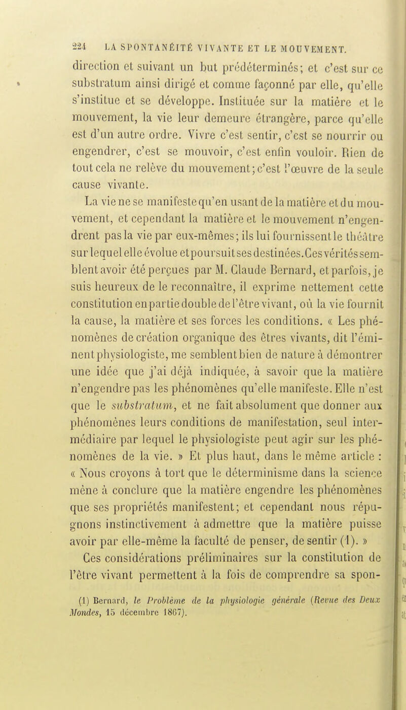 direction et suivant un but prédéterminés; et c'est sur ce substratum ainsi dirigé et comme façonné par elle, qu'elle s'institue et se développe. Instituée sur la matière et le mouvement, la vie leur demeure étrangère, parce qu'elle est d'un autre ordre. Vivre c'est sentir, c'est se nourrir ou engendrer, c'est se mouvoir, c'est enfin vouloir. Rien de tout cela ne relève du mouvement; c'est l'œuvre de la seule cause vivante. La vie ne se manifestequ'en usant de la matière et du mou- vement, et cependant la matière et le mouvement n'engen- drent pas la vie par eux-mêmes; ils lui fournissent le théâtre sur lequel elle évolue etpoursuit ses destinées.Ces véritéssem- blent avoir été perçues par M. Claude Bernard, et parfois, je suis heureux de le reconnaître, il exprime nettement cette constitution enpartiedoublederêtre vivant, où la vie fournit la cause, la matière et ses forces les conditions. « Les phé- nomènes de création organique des êtres vivants, dit l'émi- nent physiologiste, me semblent bien de nature à démontrer une idée que j'ai déjà indiquée, à savoir que la matière n'engendre pas les phénomènes qu'elle manifeste. Elle n'est que le substratum, et ne fait absolument que donner aux phénomènes leurs conditions de manifestation, seul inter- médiaire par lequel le physiologiste peut agir sur les phé- nomènes de la vie. » Et plus haut, dans le même article : « Nous croyons à tort que le déterminisme dans la science mène à conclure que la matière engendre les phénomènes que ses propriétés manifestent; et cependant nous répu- gnons instinctivement à admettre que la matière puisse avoir par elle-même la faculté de penser, de sentir (1). » Ces considérations préliminaires sur la constitution de l'être vivant permettent à la fois de comprendre sa spon- (I) Bernard, le Problème de la physiologie générale {Revue des Deux