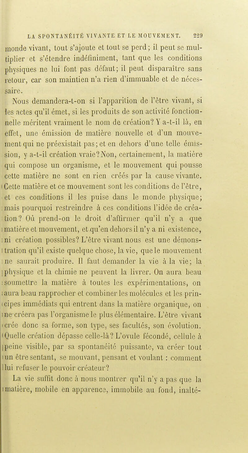 monde vivant, tout s'ajoute et tout se perd; il peut se mul- tiplier et s'étendre indéfiniment, tant que les conditions physiques ne lui font pas défaut; il peut disparaître sans retour, car son maintien n'a rien d'immuable et de néces- saire. Nous demandera-t-on si l'apparition de l'être vivant, si les actes qu'il émet, si les produits de son activité fonction- nelle méritent vraiment le nom de création? Y a-t-il là, en effet, une émission de matière nouvelle et d'un mouve- ment qui ne préexistait pas; et en dehors d'une telle émis- sion, y a-t-il création vraie? Non, certainement, la matière qui compose un organisme, et le mouvement qui pousse cette matière ne sont en rien créés par la cause vivante. I Celte matière et ce mouvement sont les conditions de l'être, et ces conditions il les puise dans le monde physique; : mais pourquoi restreindre à ces conditions l'idée de créa- tion? Où prend-on le droit d'affirmer qu'il n'y a que 1 matière et mouvement, et qu'en dehors il n'y a ni existence, ini création possibles? L'être vivant nous est une démons- I tration qu'il existe quelque chose, la vie, que le mouvement me saurait produire. Il faut demander la vie à la vie; la 1 physique et la chimie ne peuvent la livrer. On aura beau : soumettre la matière à toutes les expérimentations, on iaura beau rapprocher et combiner les molécules et les prin- (cipes immédiats qui entrent dans la matière organique, on me créera pas l'organisme le plus élémentaire. L'être vivant icrée donc sa forme, son type, ses facultés, son évolution. • Quelle création dépasse celle-là? L'ovule fécondé, cellule à 1 peine visible, par sa spontanéité puissante, va créer tout lun être sentant, se mouvant, pensant et voulant : comment Uni refuser le pouvoir créateur? La vie suffit donc à nous montrer qu'il n'y a pas que la I matière, mobile en apparence, immobile au fond, inalté-