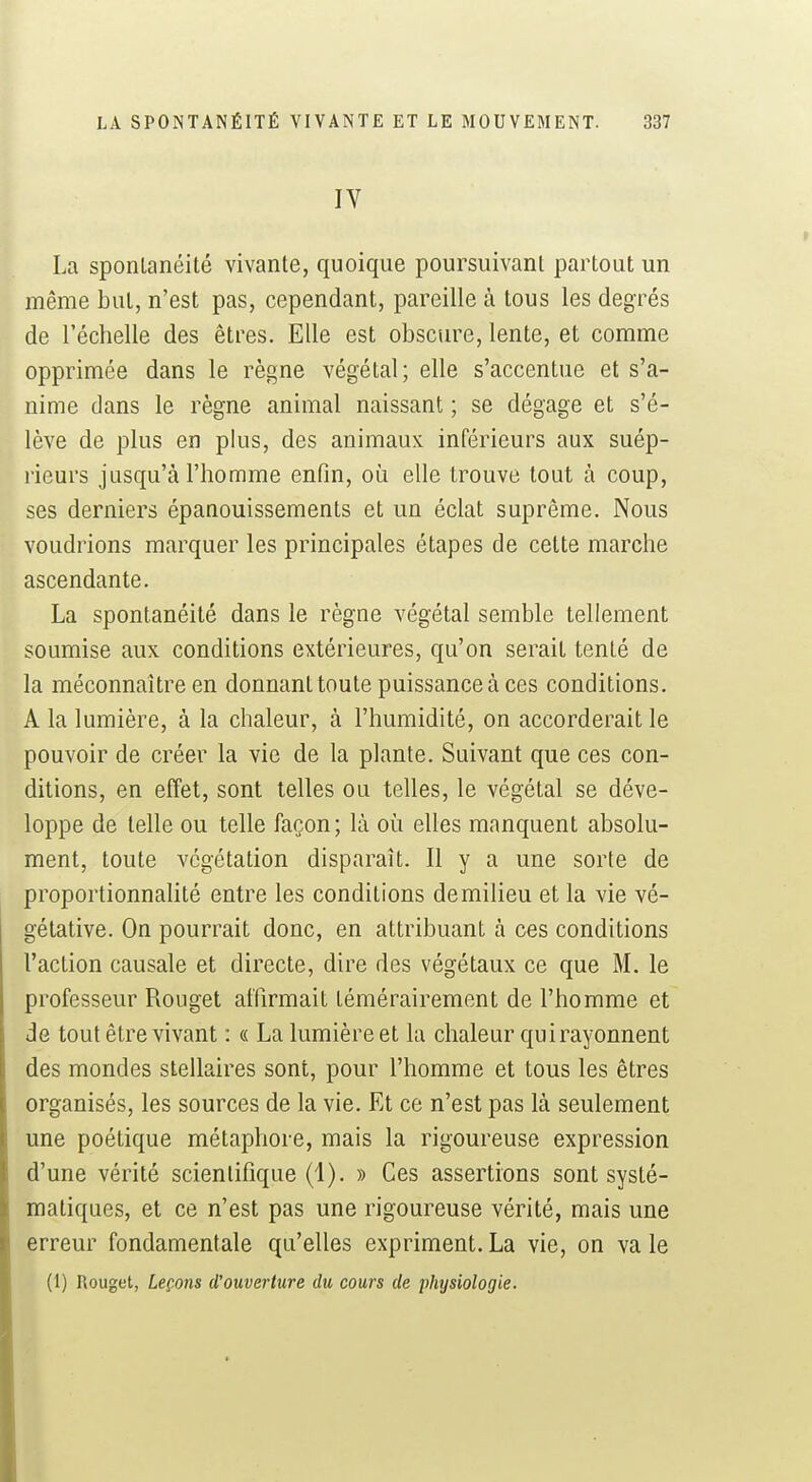 IV La sponlanéité vivante, quoique poursuivant partout un même but, n'est pas, cependant, pareille à tous les degrés de l'échelle des êtres. Elle est obscure, lente, et comme opprimée dans le règne végétal; elle s'accentue et s'a- nime dans le règne animal naissant ; se dégage et s'é- lève de plus en plus, des animaux inférieurs aux suép- rieurs jusqu'à l'homme enfin, où elle trouve tout à coup, ses derniers épanouissements et un éclat suprême. Nous voudrions marquer les principales étapes de cette marche ascendante. La spontanéité dans le règne végétal semble tellement soumise aux conditions extérieures, qu'on serait tenté de la méconnaître en donnant toute puissance à ces conditions. A la lumière, à la chaleur, à l'humidité, on accorderait le pouvoir de créer la vie de la plante. Suivant que ces con- ditions, en effet, sont telles ou telles, le végétal se déve- loppe de telle ou telle façon; là où elles manquent absolu- ment, toute végétation disparaît. Il y a une sorte de proportionnalité entre les conditions de milieu et la vie vé- gétative. On pourrait donc, en attribuant à ces conditions l'action causale et directe, dire des végétaux ce que M. le professeur Rouget affirmait témérairement de l'homme et de tout être vivant : « La lumière et la chaleur qui rayonnent des mondes stellaires sont, pour l'homme et tous les êtres organisés, les sources de la vie. Et ce n'est pas là seulement une poétique métaphore, mais la rigoureuse expression d'une vérité scientifique (1). » Ces assertions sont systé- matiques, et ce n'est pas une rigoureuse vérité, mais une erreur fondamentale qu'elles expriment. La vie, on va le