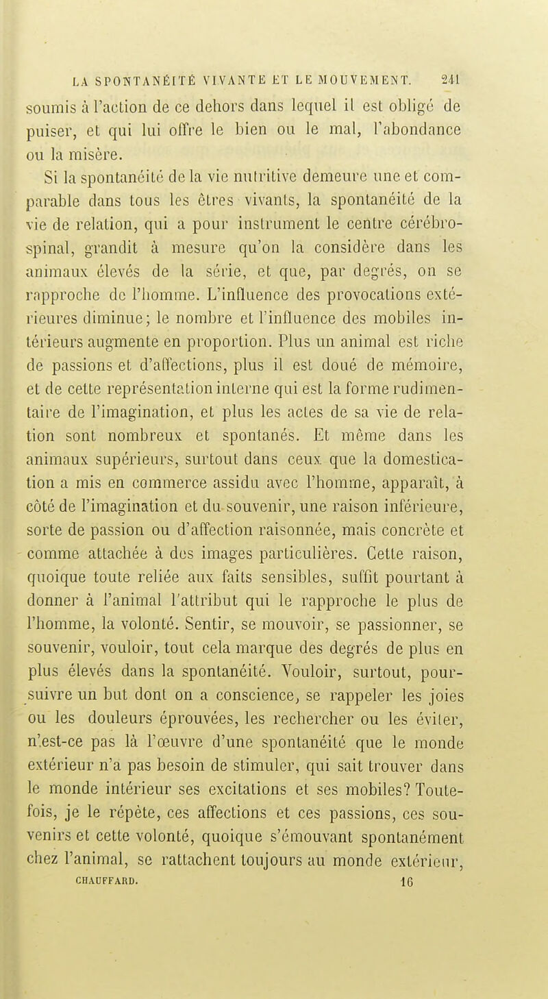 soumis àraclion de ce dehors dans lequel il est obligé de puiser, et qui lui offre le bien ou le mal, rabondance ou la misère. Si la spontanéité de la vie nutritive demeure une et com- parable dans tous les êtres vivants, la spontanéité de la vie de relation, qui a pour instrument le centre cérébro- spinal, grandit à mesure qu'on la considère dans les animaux élevés de la série, et que, par degrés, on se rapproche de l'homme. L'influence des provocations exté- rieures diminue; le nombre et l'influence des mobiles in- térieurs augmente en proportion. Plus un animal est riche de passions et d'aflections, plus il est doué de mémoire, et de cette représentation interne qui est la forme rudimen- taire de l'imagination, et plus les actes de sa vie de rela- tion sont nombreux et spontanés. Et même dans les animaux supérieurs, surtout dans ceux que la domestica- tion a mis en commerce assidu avec l'homme, apparaît, à côté de l'imagination et du souvenir, une raison inférieure, sorte de passion ou d'affection raisonnée, mais concrète et comme attachée à des images particulières. Cette raison, quoique toute reliée aux faits sensibles, suffit pourtant à donner à l'animal l'attribut qui le rapproche le plus de l'homme, la volonté. Sentir, se mouvoir, se passionner, se souvenir, vouloir, tout cela marque des degrés de plus en plus élevés dans la spontanéité. Vouloir, surtout, pour- suivre un but dont on a conscience, se rappeler les joies ou les douleurs éprouvées, les rechercher ou les éviter, n'est-ce pas là l'œuvre d'une spontanéité que le monde extérieur n'a pas besoin de stimuler, qui sait trouver dans le monde intérieur ses excitations et ses mobiles? Toute- fois, je le répète, ces affections et ces passions, ces sou- venirs et cette volonté, quoique s'émouvant spontanément chez l'animal, se rattachent toujours au monde extérieur, CHAUFFARD. 16