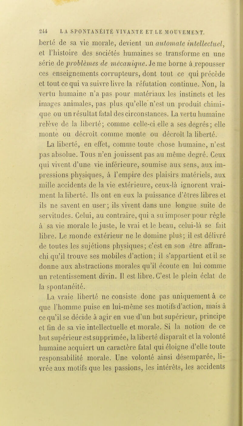 berLé de sa vie morale, devient un automate intellecluel, et l'histoire des sociétés humaines se transforme en une série de problèmes de mécanique. Je me borne à repousser CCS enseignements corrupteurs, dont tout ce qui précède et tout ce qui va suivre livre la réfutation continue. Non, la vertu humaine n'a pas pour matériaux les instincts et les images animales, pas plus qu'elle n'est un produit chimi- que ou un résultat fatal des circonstances. La vertu humaine relève de la liberté; comme celle-ci elle a ses degrés; elle monte ou décroît comme monte ou décroît la Hberté. La liberté, en effet, comme toute chose humaine, n'est pas absolue. Tous n'en jouissent pas au même degré. Ceux qui vivent d'une vie inférieure, soumise aux sens, aux im- pressions physiques, à l'empire des plaisirs matériels, aux mille accidents de la vie extérieure, ceux-là ignorent vrai- ment la hberté. Ils ont en eux la puissance d'êires libres et ils ne savent en user; ils vivent dans une longue suite de servitudes. Celui, au contraire, qui a su imposer pour règle à sa vie morale le juste, le vrai et le beau, celui-là se fait libre. Le monde extérieur ne le domine plus; il est délivré de toutes les sujétions physiques; c'est en son être affran- chi qu'il trouve ses mobiles d'action; il s'appartient et il se donne aux abstractions morales qu'il écoute en lui comme un retentissement divin. Il est libre. C'est le plein éclat de la spontanéité. La vraie liberté ne consiste donc pas uniquement à ce que l'homme puise en lui-même ses motifs d'action, mais à ce qu'il se décide à agir en vue d'un but supérieur, principe et fin de sa vie intehectuelle et morale. Si la notion de ce but supérieur est supprimée, la liberté disparaît et la volonté humaine acquiert un caractère fatal qui éloigne d'elle toute responsabilité morale. Une volonté ainsi désemparée, li- vrée aux motifs que les passions, les intérêts, les accidents