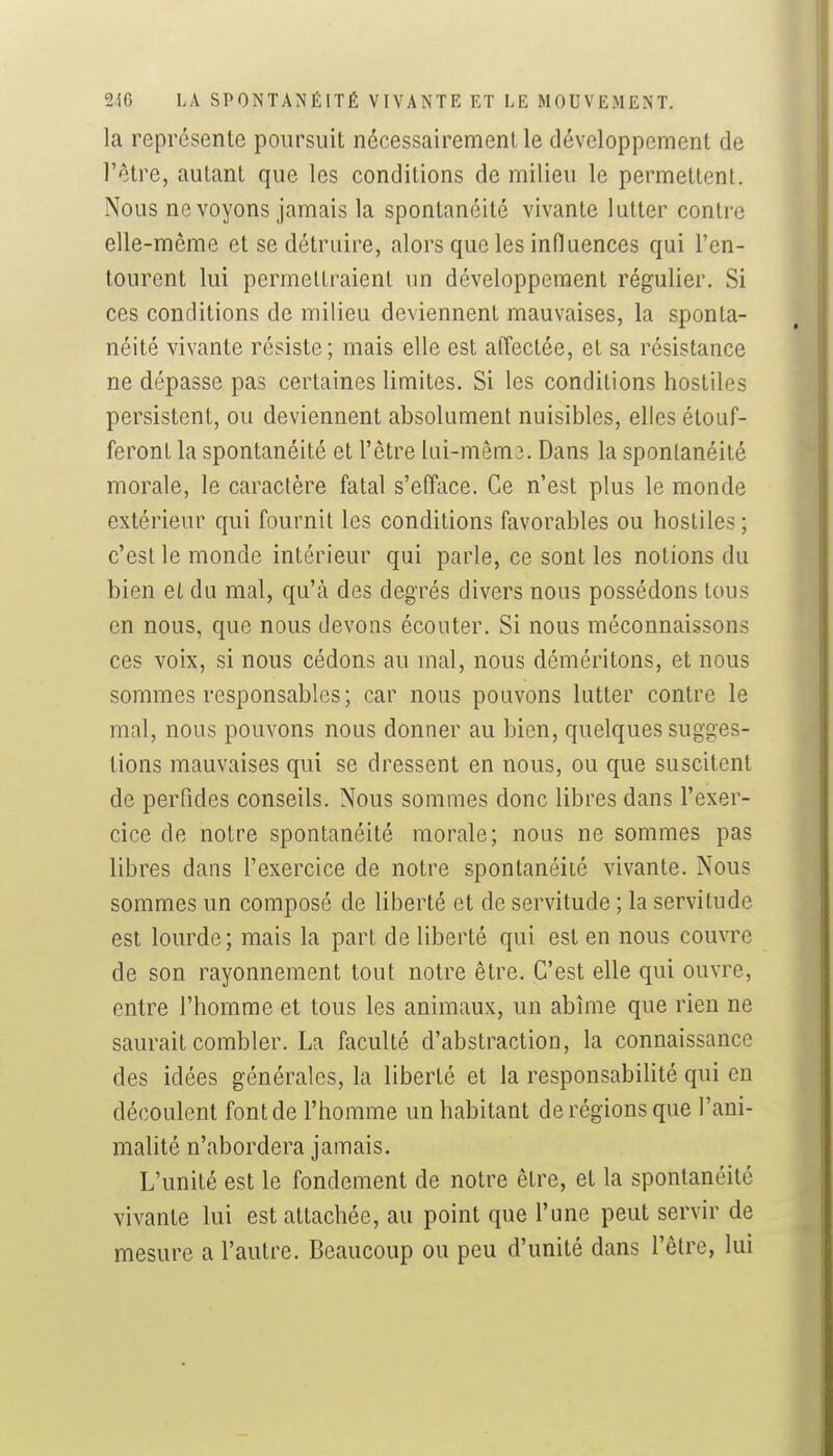 la représente poursuit nécessairement le développement de l'être, autant que les conditions de milieu le permettent. Nous ne voyons jamais la spontanéité vivante lutter contre elle-même et se détruire, alors que les influences qui l'en- tourent lui permettraient un développement régulier. Si ces conditions de milieu deviennent mauvaises, la sponta- néité vivante résiste; mais elle est alTectée, et sa résistance ne dépasse pas certaines limites. Si les conditions hostiles persistent, ou deviennent absolument nuisibles, elles étouf- feront la spontanéité et l'être lai-mêm3. Dans la spontanéité morale, le caractère fatal s'efface. Ce n'est plus le monde extérieur qui fournit les conditions favorables ou hostiles ; c'est le monde intérieur qui parle, ce sont les notions du bien et du mal, qu'à des degrés divers nous possédons tous en nous, que nous devons écouter. Si nous méconnaissons ces voix, si nous cédons au mal, nous déméritons, et nous sommes responsables; car nous pouvons lutter contre le mal, nous pouvons nous donner au bien, quelques sugges- tions mauvaises qui se dressent en nous, ou que suscitent de perfides conseils. Nous sommes donc libres dans l'exer- cice de notre spontanéité morale; nous ne sommes pas libres dans l'exercice de notre spontanéité vivante. Nous sommes un composé de liberté et de servitude ; la servitude est lourde; mais la part de liberté qui est en nous couvre de son rayonnement tout notre être. C'est elle qui ouvre, entre l'homme et tous les animaux, un abîme que rien ne saurait combler. La faculté d'abstraction, la connaissance des idées générales, la liberté et la responsabiUté qui en découlent font de l'homme un habitant de régions que l'ani- malité n'abordera jamais. L'unité est le fondement de notre être, et la spontanéité vivante lui est attachée, au point que l'une peut servir de mesure a l'autre. Beaucoup ou peu d'unité dans l'être, lui