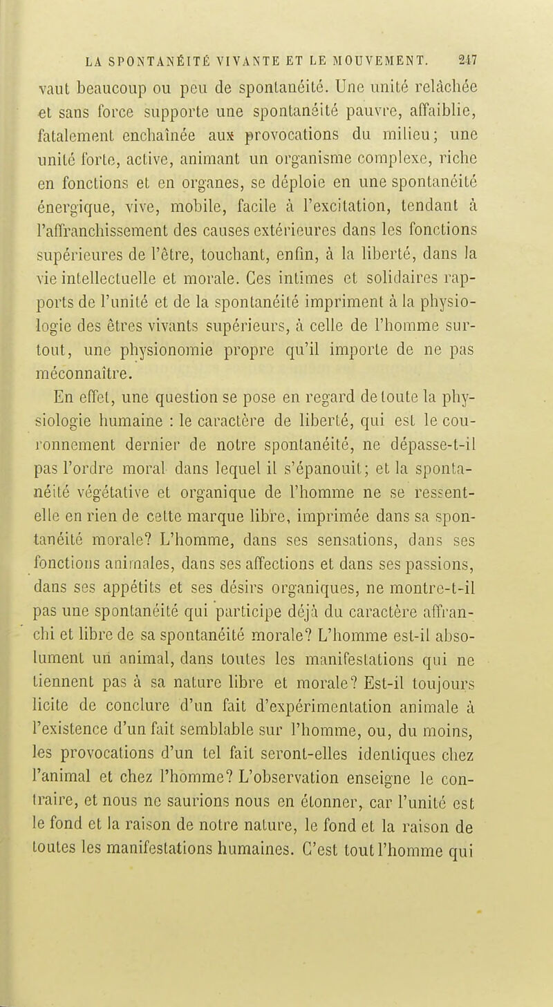 vaut beaucoup ou peu de sponlauéité. Une unité relâchée et sans force supporte une spontanéité pauvre, affaiblie, fatalement enchaînée aux provocations du milieu; une unité forte, active, animant un organisme complexe, riche en fonctions et en organes, se déploie en une spontanéité énergique, vive, mobile, facile à l'excitation, tendant à l'affranchissement des causes extérieures dans les fonctions supérieures de l'être, touchant, enfin, à la liberté, dans la vie intellectuelle et morale. Ces intimes et solidaires rap- ports de l'unité et de la spontanéité impriment à la physio- logie des êtres vivants supérieurs, à celle de l'homme sur- tout, une physionomie propre qu'il importe de ne pas méconnaître. En effet, une question se pose en regard de toute la phy- siologie humaine : le caractère de liberté, qui est le cou- ronnement dernier de notre spontanéité, ne dépasse-t-il pas l'ordre moral dans lequel il s'épanouit; et la sponta- néité végétative et organique de l'homme ne se ressent- elle en rien de cette marque libre, imprimée dans sa spon- tanéité morale? L'homme, dans ses sensations, dans ses fonctions animales, dans ses affections et dans ses passions, dans ses appétits et ses désirs organiques, ne montre-t-il pas une spontanéité qni participe déjà du caractère affran- chi et libre de sa spontanéité morale? L'homme est-il abso- lument un animal, dans toutes les manifestations qui ne tiennent pas à sa nature libre et morale? Est-il toujours licite de conclure d'un fait d'expérimentation animale à l'existence d'un fait semblable sur l'homme, ou, du moins, les provocations d'un tel fait seront-elles identiques chez l'animal et chez l'homme? L'observation enseigne le con- traire, et nous ne saurions nous en étonner, car l'unité est le fond et la raison de notre nature, le fond et la raison de toutes les manifestations humaines. C'est tout l'homme qui