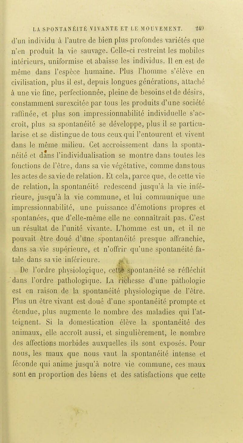 d'un individu à l'autre de bien plus profondes variétés que n'en produit la vie sauvage. Celle-ci restreint les mobiles intérieurs, uniformise et abaisse les individus. Il en est de même dans l'espèce humaine. Plus l'homme s'élève en civilisation, plus il est, depuis longues générations, attaché à une vie fine, perfectionnée, pleine de besoins et de désirs, constamment surexcitée par tous les produits d'une société raffinée, et plus son impressionnabilité individuelle s'ac- croît, plus sa spontanéité se développe, plus il se particu- larise et se distingue de tous ceux qui l'entourent et vivent dans le même milieu. Cet accroissement dans la sponta- néité et dans l'individualisation se montre dans toutes les fonctions de l'être, dans sa vie végétative, comme dans tous les actes de sa vie de relation. Et cela, parce que, de cette vie de relation, la spontanéité redescend jusqu'cà la vie infé- rieure, jusqu'à la vie commune, et lui communique une impressionnabilité, une puissance d'émotions propres et spontanées, que d'elle-même elle ne connaîtrait pas. C'est un résultat de l'unité vivante. L'homme est un, et il ne pouvait être doué d'une spontanéité presque affranchie, dans sa vie supérieure, et n'offrir qu'une spontanéité fa- tale dans sa vie inférieure. c»!- De l'ordre physiologique, cet^ spontanéité se réfléchit dans l'ordre pathologique. La richesse d'une pcàthologie est en raison de la spontanéité physiologique de l'être. Plus un être vivant est doué d'une spontanéité prompte et étendue, plus augmente le nombre des maladies qui l'at- teignent. Si la domestication élève la spontanéité des animaux, elle accroît aussi, et singulièrement, le nombre des affections morbides auxquelles ils sont exposés. Pour nous, les maux que nous vaut la spontanéité intense et féconde qui anime jusqu'à notre vie commune, ces maux sont en proportion des biens et des satisfactions que cette