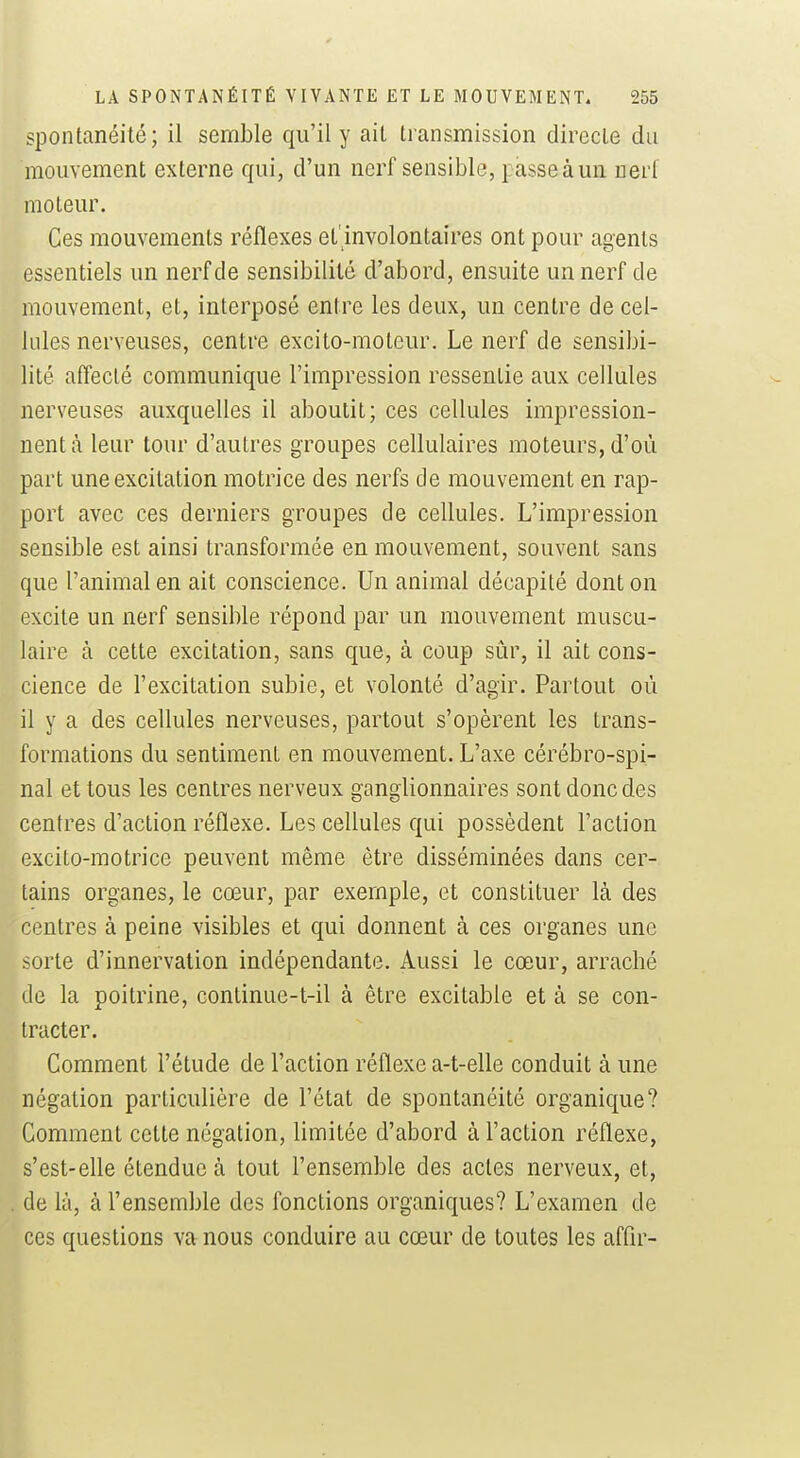 spontanéité; il semble qu'il y ail transmission directe du mouvement externe qui, d'un nerf sensible, passe à un nerf moteur. Ces mouvements réflexes et'involontaires ont pour agents essentiels un nerf de sensibilité d'abord, ensuite un nerf de mouvement, et, interposé entre les deux, un centre de cel- lules nerveuses, centre excito-moteur. Le nerf de sensibi- lité affecté communique l'impression ressentie aux cellules nerveuses auxquelles il aboutit; ces cellules impression- nent à leur tour d'autres groupes cellulaires moteurs, d'où part une excitation motrice des nerfs de mouvement en rap- port avec ces derniers groupes de cellules. L'impression sensible est ainsi transformée en mouvement, souvent sans que l'animal en ait conscience. Un animal décapité dont on excite un nerf sensible répond par un mouvement muscu- laire à cette excitation, sans que, à coup sûr, il ait cons- cience de l'excitation subie, et volonté d'agir. Partout où il y a des cellules nerveuses, partout s'opèrent les trans- formations du sentiment en mouvement. L'axe cérébro-spi- nal et tous les centres nerveux ganglionnaires sont donc des centres d'action réflexe. Les cellules qui possèdent l'action excito-motrice peuvent même être disséminées dans cer- tains organes, le cœur, par exemple, et constituer là des centres à peine visibles et qui donnent à ces organes une ^orte d'innervation indépendante. Aussi le cœur, arraché de la poitrine, continue-t-il à être excitable et à se con- tracter. Comment l'étude de l'action réflexe a-t-elle conduit à une négation particulière de l'état de spontanéité organique? Comment cette négation, limitée d'abord à l'action réflexe, s'est-elle étendue à tout l'ensemble des actes nerveux, et, de là, à l'ensemble des fonctions organiques? L'examen de ces questions va nous conduire au cœur de toutes les affir-