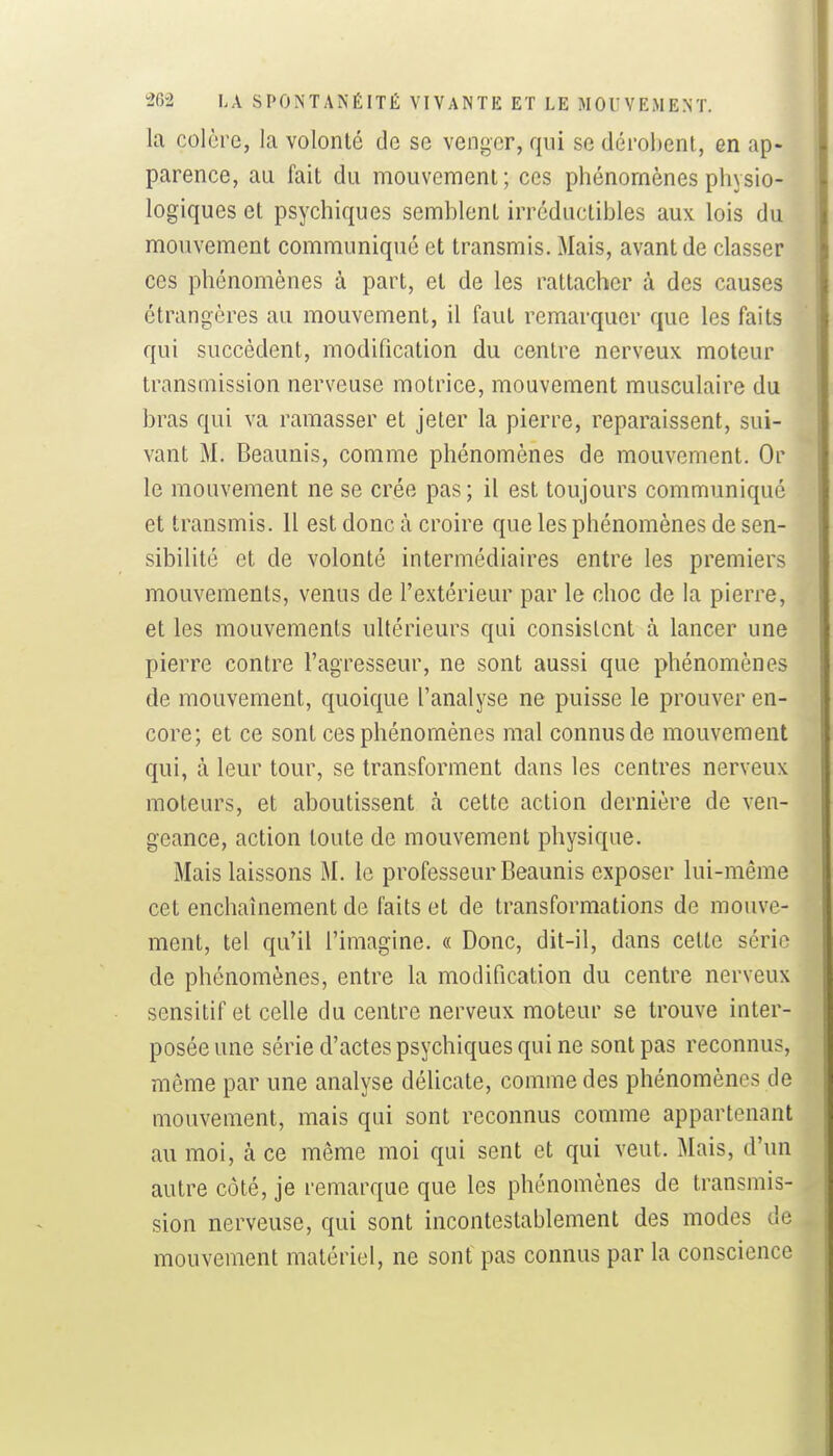 la colère, la volonté de se venger, qui se dérobent, en ap- parence, au fait du mouvement; ces phénomènes physio- logiques et psychiques semblent irréductibles aux lois du mouvement communiqué et transmis. Mais, avant de classer ces phénomènes à part, et de les rattacher à des causes étrangères au mouvement, il faut remarquer que les faits qui succèdent, modification du centre nerveux moteur transmission nerveuse motrice, mouvement musculaire du bras qui va ramasser et jeter la pierre, reparaissent, sui- vant M. Beaunis, comme phénomènes de mouvement. Or le mouvement ne se crée pas; il est toujours communiqué et transmis. 11 est donc à croire que les phénomènes de sen- sibilité et de volonté intermédiaires entre les premiers mouvements, venus de l'extérieur par le choc de la pierre, et les mouvements ultérieurs qui consistent à lancer une pierre contre l'agresseur, ne sont aussi que phénomènes de mouvement, quoique l'analyse ne puisse le prouver en- core; et ce sont ces phénomènes mal connus de mouvement qui, à leur tour, se transforment dans les centres nerveux moteurs, et aboutissent à cette action dernière de ven- geance, action toute de mouvement physique. Mais laissons M. le professeur Beaunis exposer lui-même cet enchaînement de faits et de transformations de mouve- ment, tel qu'il l'imagine. « Donc, dit-il, dans cette série de phénomènes, entre la modification du centre nerveux sensitif et celle du centre nerveux moteur se trouve inter- posée une série d'actes psychiques qui ne sont pas reconnus, même par une analyse délicate, comme des phénomènes de mouvement, mais qui sont reconnus comme appartenant au moi, à ce même moi qui sent et qui veut. Mais, d'un autre côté, je remarque que les phénomènes de transmis- sion nerveuse, qui sont incontestablement des modes de mouvement matériel, ne sonf pas connus par la conscience