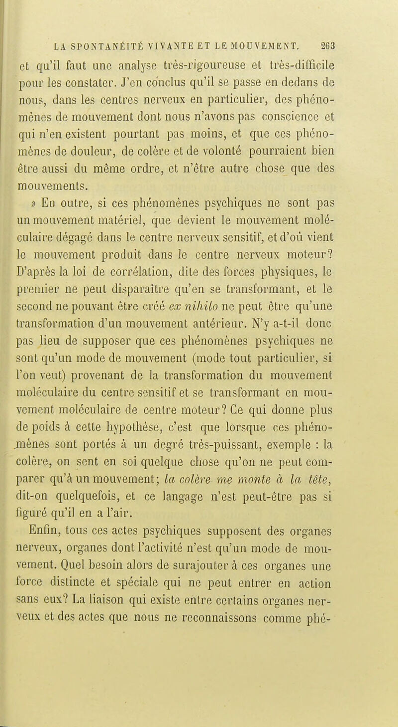 et qu'il faut une analyse très-rigoureuse et très-difficile pour les constater. J'en conclus qu'il se passe en dedans de nous, dans les centres nerveux en particulier, des phéno- mènes de mouvement dont nous n'avons pas conscience et qui n'en existent pourtant pas moins, et que ces phéno- mènes de douleur, de colère et de volonté pourraient bien être aussi du même ordre, et n'être autre chose que des mouvements. ;) En outre, si ces phénomènes psychiques ne sont pas un mouvement matériel, que devient le mouvement molé- culaire dégagé dans le centre nerveux sensitif, et d'où vient le mouvement produit dans le centre nerveux moteur? D'après la loi de corrélation, dite des forces physiques, le premier ne peut disparaître qu'en se transformant, et le second ne pouvant être créé ex niliilo ne peut être qu'une transformation d'un mouvement antérieur. N'y a-t-il donc pas lieu de supposer que ces phénomènes psychiques ne sont qu'un mode de mouvement (mode tout particulier, si l'on veut) provenant de la transformation du mouvement moléculaire du centre sensitif et se transformant en mou- vement moléculaire de centre moteur? Ce qui donne plus de poids à celte hypothèse, c'est que lorsque ces phéno- mènes sont portés à un degré très-puissant, exemple : la colère, on sent en soi quelque chose qu'on ne peut com- parer qu'à un mouvement; la colère me monte à la tête, dit-on quelquefois, et ce langage n'est peut-être pas si figuré qu'il en a l'air. Enfin, tous ces actes psychiques supposent des organes nerveux, organes dont l'activité n'est qu'un mode de mou- vement. Quel besoin alors de surajouter à ces organes une force distincte et spéciale qui ne peut entrer en action sans eux? La liaison qui existe entre certains organes ner- veux et des actes que nous ne reconnaissons comme phé-