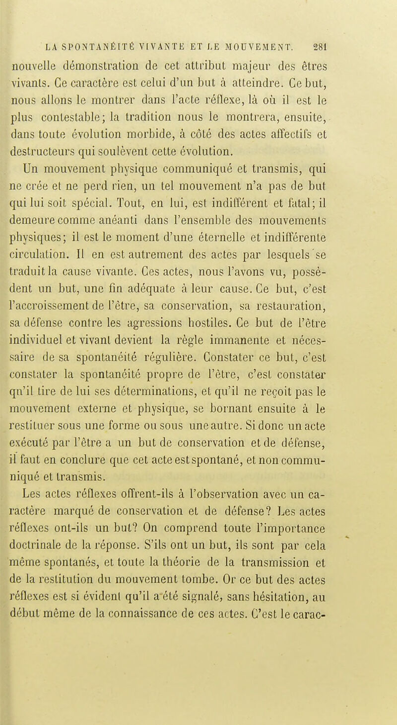 nouvelle démonstration de cet attribut majeur des êtres vivants. Ce caractère est celui d'un bat à atteindre. Ce but, nous allons le montrer dans l'acte réflexe, là où il est le plus contestable; la tradition nous le montrera, ensuite, dans toute évolution morbide, à côté des actes affectifs et destructeurs qui soulèvent cette évolution. Un mouvement physique communiqué et transmis, qui ne crée et ne perd rien, un tel mouvement n'a pas de but qui lui soit spécial. Tout, en lui, est indifférent et fatal; il demeure comme anéanti dans l'ensemble des mouvements physiques; il est le moment d'une éternelle et indifférente circulation. Il en est autrement des actes par lesquels se traduit la cause vivante. Ces actes, nous l'avons vu, possè- dent un but, une fin adéquate à leur cause. Ce but, c'est l'accroissement de l'être, sa conservation, sa restauration, sa défense contre les agressions hostiles. Ce but de l'être individuel et vivant devient la règle immanente et néces- saire de sa spontanéité régulière. Constater ce but, c'est constater la spontanéité propre de l'être, c'est constater qu'il tire de lui ses déterminations, et qu'il ne reçoit pas le mouvement externe et physique, se bornant ensuite à le restituer sous une forme ou sous une autre. Si donc un acte exécuté par l'être a un but de conservation et de défense, il faut en conclure que cet acte est spontané, et non commu- niqué et transmis. Les actes réflexes offrent-ils à l'observation avec un ca- ractère marqué de conservation et de défense? Les actes réflexes ont-ils un but? On comprend toute l'importance doctrinale de la réponse. S'ils ont un but, ils sont par cela même spontanés, et toute la théorie de la transmission et de la restitution du mouvement tombe. Or ce but des actes réflexes est si évident qu'il a été signalé, sans hésitation, au début même de la connaissance de ces actes. C'est le carac-