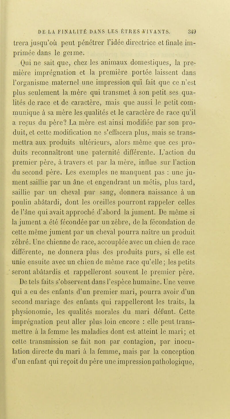 trera jusqu'où peut pénétrer l'idée directrice et finale im- primée dans le geime. Qui ne sait que, chez les animaux domestiques, la pre- mière imprégnation et la première portée laissent dans l'organisme maternel une impression qui fait que ce n'est plus seulement la mère qui transmet à son petit ses qua- lités de race et de caractère, mais que aussi le petit com- munique à sa mère les qualités et le caractère de race qu'il a reçus du père? La mère est ainsi modifiée par son pro- duit, et cette modification ne s'effacera plus, mais se trans- mettra aux produits ultérieurs, alors même que ces pro- duits reconnaîtront une paternité différente. L'action du premier père, à travers et par la mère, indue sur l'action du second père. Les exemples ne manquent pas : une ju- ment saiUie par un âne et engendrant un métis, plus tard, saillie par un cheval pur sang, donnera naissance à un poulin abâtardi, dont les oreilles pourront rappeler celles de l'âne qui avait approché d'abord la jument. De même si la jument a été fécondée par un zèbre, de la fécondation de cette même jument par un cheval pourra naître un produit zébré. Une chienne de race, accouplée avec un chien de race différente, ne donnera plus des produits purs, si elle est unie ensuite avec un chien de même race qu'elle; les petits seront abâtardis et rappelleront souvent le premier père. De tels faits s'observent dans l'espèce humaine. Une veuve qui a eu des enfants d'un premier mari, pourra avoir d'un second mariage des enfants qui rappelleront les traits, la physionomie, les qualités morales du mari défunt. Celte imprégnation peul aller plus loin encore : elle peut trans- mettre à la femme les maladies dont est atteint le mari; et cette transmission se fait non par contagion, par inocu- lation directe du mari à la femme, mais par la conception d'un enfant qui reçoit du père une impression pathologique,