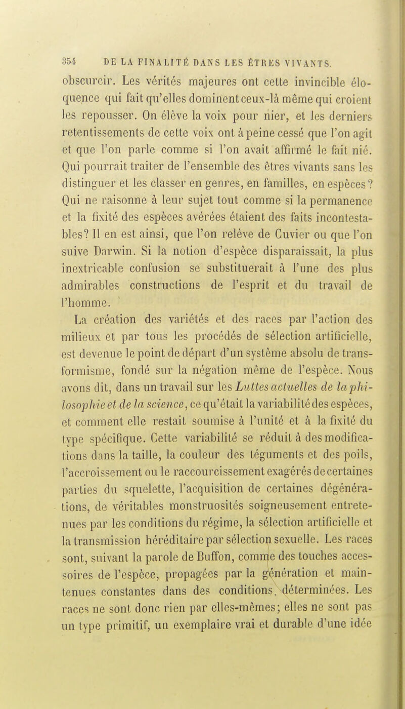 obscurcir. Les vérités majeures ont celte invincible élo- quence qui fait qu'elles dominent ceux-là même qui croient les repousser. On élève la voix pour nier, et les derniers retentissements de celte voix ont à peine cessé que l'on agit et que l'on parle comme si l'on avait affirmé le fait nié. Qui pourrait traiter de l'ensemble des êtres vivants sans les distinguer et les classer en genres, en familles, en espèces? Qui ne raisonne à leur sujet tout comme si la permanence et la fixité des espèces avérées étaient des faits incontesta- bles? Il en est ainsi, que l'on relève de Guvier ou que l'on suive Darwin. Si la notion d'espèce disparaissait, la plus inextricable confusion se substituerait à l'une des plus admirables constructions de l'esprit et du travail de l'homme. La création des variétés et des races par l'action des milieux et par tous les procédés de sélection artificielle, est devenue le point de départ d'un système absolu de trans- formisme, fondé sur la négation même de l'espèce. Nous avons dit, dans un travail sur les Luîtes actuelles de laphi- losophie et de la science, ce qu'était la variabilité des espèces, et comment elle restait soumise à l'unité et à la fixité du type spécifique. Cette variabilité se réduit à des modifica- tions dans la taille, la couleur des téguments et des poils, l'accroissement ou le raccourcissement exagérés de certaines parties du squelette, l'acquisition de certaines dégénéra- tions, de véritables monstruosités soigneusement entrete- nues par les conditions du régime, la sélection artificielle et la transmission héréditaire par sélection sexuelle. Les races sont, suivant la parole de Buffon, comme des touches acces- soires de l'espèce, propagées par la génération et main- tenues constantes dans des conditions, déterminées. Les races ne sont donc rien par elles-mêmes; elles ne sont pas un type primitif, un exemplaire vrai et durable d'une idée