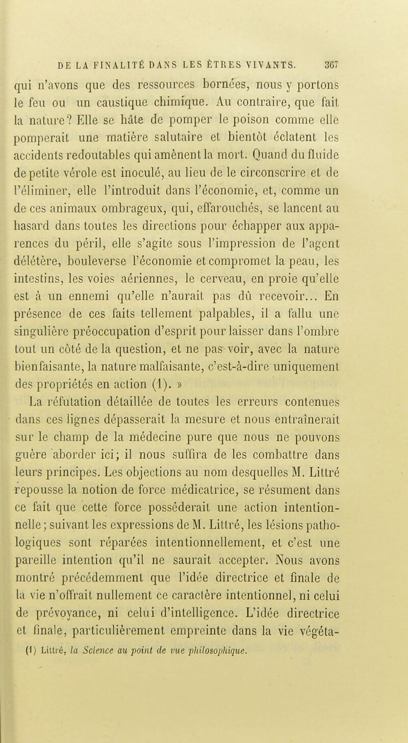 qui n'avons que des ressources bornées, nous y portons le feu ou un caustique chimique. Au contraire, que fait la nature? Elle se hâte de pomper le poison comme elle pomperait une matière salutaire et bientôt éclatent les accidents redoutables qui amènent la mort. Quand du fluide de petite vérole est inoculé, au lieu de le circonscrire et de l'éliminer, elle l'introduit dans l'économie, et, comme un de ces animaux ombrageux, qui, effarouchés, se lancent au hasard dans toutes les directions pour échapper aux appa- rences du péril, elle s'agite sous l'impression de l'agent délétère, bouleverse l'économie et compromet la peau, les intestins, les voies aériennes, le cerveau, en proie qu'elle est à un ennemi qu'elle n'aurait pas dû recevoir... En présence de ces faits tellement palpables, il a fallu une singulière préoccupation d'esprit pour laisser dans l'ombre tout un côté de la question, et ne pas^ voir, avec la nature bienfaisante, la nature malfaisante, c'est-à-dire uniquement des propriétés en action (i). » La réfutation détaillée de toutes les erreurs contenues dans ces lignes dépasserait la mesure et nous entraînerait sur le champ de la médecine pure que nous ne pouvons guère aborder ici; il nous suffira de les combattre dans leurs principes. Les objections au nom desquelles M. Littré repousse la notion de force médicatrice, se résument dans ce fait que cette force posséderait une action intention- nelle ; suivant les expressions de M. Littré, les lésions patho- logiques sont réparées intentionnellement, et c'est une pareille intention qu'il ne saurait accepter. Nous avons montré précédemment que l'idée directrice et finale de la vie n'offrait nullement ce caractère intentionnel, ni celui de prévoyance, ni celui d'intelligence. L'idée directrice et finale, particulièrement empreinte dans la vie végéta- (1 ) Lillré, la Science au point de vue philosophique.