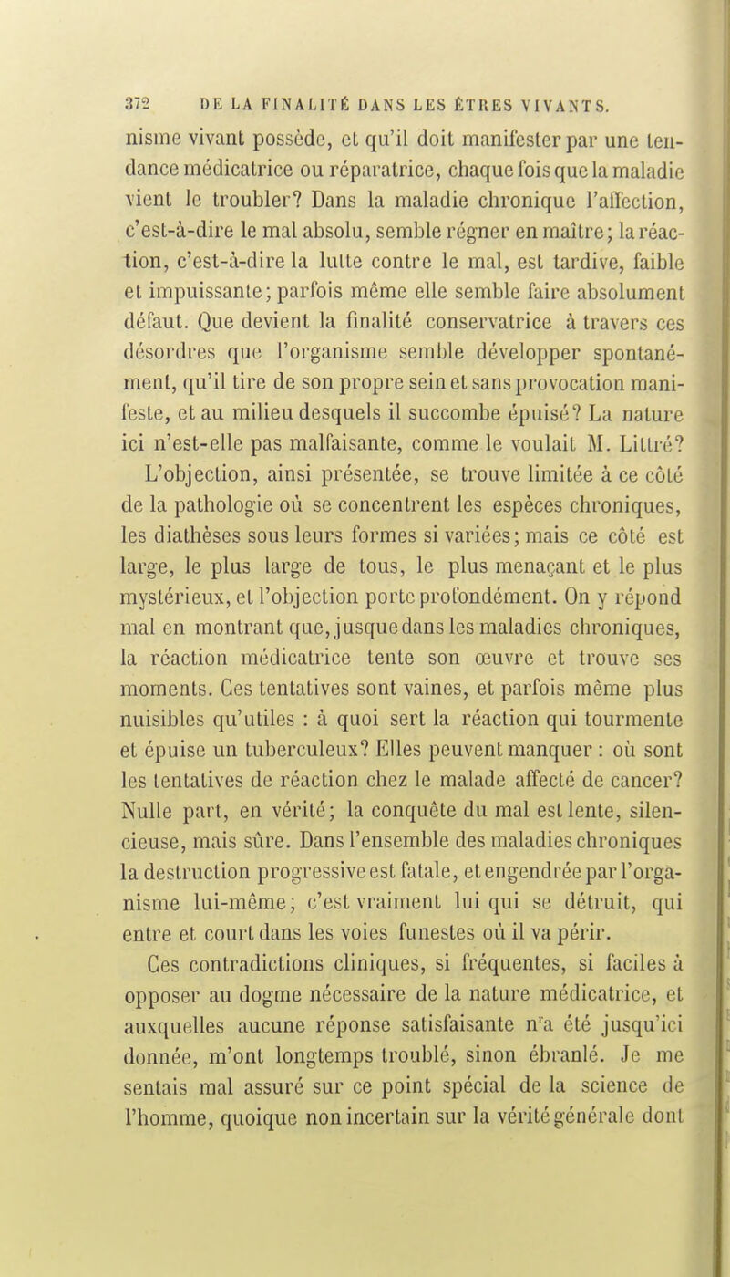 nisine vivant possède, el qu'il doit manifester par une ten- dance mcdicatrice ou réparatrice, chaque fois que la maladie vient le troubler? Dans la maladie chronique l'aiTection, c'est-à-dire le mal absolu, semble régner en maître; la réac- tion, c'est-à-dire la lutte contre le mal, est tardive, faible et impuissante; parfois même elle semble faire absolument défaut. Que devient la finalité conservatrice à travers ces désordres que l'organisme semble développer spontané- ment, qu'il tire de son propre sein et sans provocation mani- feste, et au milieu desquels il succombe épuisé? La nature ici n'est-elle pas malfaisante, comme le voulait M. Littré? L'objection, ainsi présentée, se trouve limitée à ce côté de la pathologie où se concentrent les espèces chroniques, les diathèses sous leurs formes si variées; mais ce côté est large, le plus large de tous, le plus menaçant et le plus mystérieux, et l'objection porte profondément. On y répond mal en montrant que, jusque dans les maladies chroniques, la réaction médicatrice tente son œuvre et trouve ses moments. Ces tentatives sont vaines, et parfois même plus nuisibles qu'utiles : à quoi sert la réaction qui tourmente et épuise un tuberculeux? Elles peuvent manquer : où sont les tentatives de réaction chez le malade affecté de cancer? Nulle part, en vérité; la conquête du mal est lente, silen- cieuse, mais sûre. Dans l'ensemble des maladies chroniques la destruction progressive est fatale, et engendrée par l'orga- nisme lui-même; c'est vraiment lui qui se détruit, qui entre et court dans les voies funestes où il va périr. Ces contradictions cliniques, si fréquentes, si faciles à opposer au dogme nécessaire de la nature médicatrice, et auxquelles aucune réponse satisfaisante n'a été jusqu'ici donnée, m'ont longtemps troublé, sinon ébranlé. Je me sentais mal assuré sur ce point spécial de la science de l'homme, quoique non incertain sur la vérité générale dont