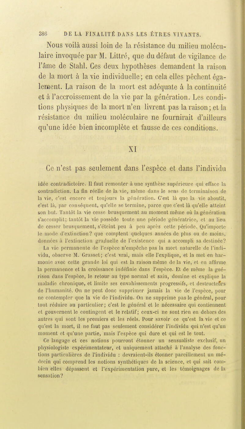 Nous voilà aussi loin de la résistance du milieu molécu- laire invoquée par M. Lillré, que du défaut de vigilance de l'âme de Stahl. Ces deux hypothèses demandent la raison de la mort à la vie individuelle; en cela elles pèchent éga- lement. La raison de la mort est adéquate à la continuité et à l'accroissement de la vie par la génération. Les condi- tions physiques de la mort n'en livrent pas la raison; et la résistance du milieu moléculaire ne fournirait d'ailleurs qu'une idée bien incomplète et fausse de ces conditions. XI Ce n'est pas seulement dans l'espèce et dans l'individu idée contradictoire. Il faut remonter à une synthèse supérieure qui efface l;i contradiction. La fin réelle de la vie, même dans le sens de terminaison de la vie, c'est encore et toujours la génération. C'est là que la vie aboutit, c'est là, par conséquent, qu'elle se termine, parce que c'est là qu'elle atteint son but. Tantôt la vie cesse brusquement au moment même où la génération s'accomplit; tantôt la vie possède toute une période génératrice, et au lieu de cesser l)rus(|ucment, s'éteint peu à peu après celte période. Qu'importe le modo d'extinction? que comptent quelques années de plus ou de moins, données à l'extinction graduelle de l'existence qui a accompli sa destinée? La vie permanente de l'espèce n'empêche pas la mort naturelle de l'indi- vidu, observe M. Grasset; c'est vrai, mais elle Texplique, et la met en har- monie avec cette grande loi qui est la raison même de la vie, et en aflirme la permanence et la croissance indéfinie dans l'espèce. Et de môme la gué- rison dans l'espèce, le retour au type normal et sain, domine et explique la maladie chronique, et limite ses envahissements progressifs, et destructeffrs de l'humanité. On ne peut donc supprimer jamais la vie de l'espèce, pour ne contempler que la vie de l'individu. On ne supprime pas le général, pour tout réduire au particulier; c'est le général et le nécessaire qui contiennent et gouvernent le contingent et le relatif; ceux-ci ne sont rien en dehors des autres qui sont les premiers et les réels. Pour savoir ce qu'est la vie et ce qu'est la mort, il ne faut pas seulement considérer l'individu qui n'est qu'un moment et qu'une partie, mais l'espèce qui dure et qui est le tout. Ce langage et ces notions pourront étonner un sensualiste exclusif, un physiologiste expérimentateur, et uniquement attaché à l'analyse des fonc- tions particulières de l'individu : devraient-ils étonner pareillement un mé- decin qui comprend les notions synthétiques de la science, et qui sait com- bien elles dépassent et l'expérimentation pure, et les témoignages de la sensation?