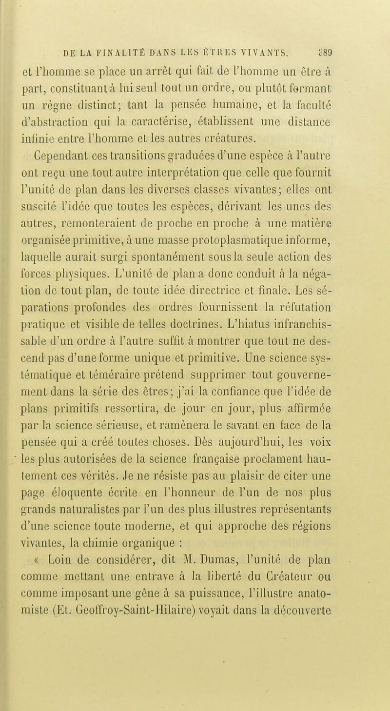 et l'homme se place un arrêt qui fait de l'homme un être à part, constituant à lui seul tout un ordre, ou plutôt formant un règne distinct; tant la pensée humaine, et la faculté d'abstraction qui la caractérise, établissent une distance infinie entre l'homme et les autres créatures. Cependant ces transitions graduées d'une espèce à l'autre ont reçu une tout autre interprétation que celle que fournit l'unité de plan dans les diverses classes vivantes; elles ont suscité l'idée que toutes les espèces, dérivant les unes des autres, remonteraient de proche en proche à une matière organisée primitive, à une masse protoplasmatique informe, laquelle aurait surgi spontanément sous la seule action des forces physiques. L'unité de plana donc conduit à la néga- tion de tout plan, de toute idée directrice et finale. Les sé- parations profondes des ordres fournissent la réfutation pratique et visible de telles doctrines. L'hiatus infranchis- sable d'un ordre à l'autre suffît à montrer que tout ne des- cend pas d'une forme unique et primitive. Une science sys- tématique et téméraire prétend supprimer tout gouverne- ment dans la série des êtres; j'ai la confiance que l'idée de plans primitifs ressortira, de jour en jour, plus affirmée par la science sérieuse, et ramènera le savant en face de la pensée qui a créé toutes choses. Dès aujourd'hui, les voix ' les plus autorisées de la science française proclament hau- tement ces vérités. Je ne résiste pas au plaisir de citer une page éloquente écrite en l'honneur de l'un de nos plus grands naturalistes par l'un des plus illustres représentants d'une science toute moderne, et qui approche des régions vivantes, la chimie organique : « Loin de considérer, dit M. Dumas, l'unité de plan comme mettant une entrave à la liberté du Créateur ou comme imposant une gêne à sa puissance, l'illustre anato- miste (Et. Geoffroy-Saint-Hilaire) voyait dans la découverte