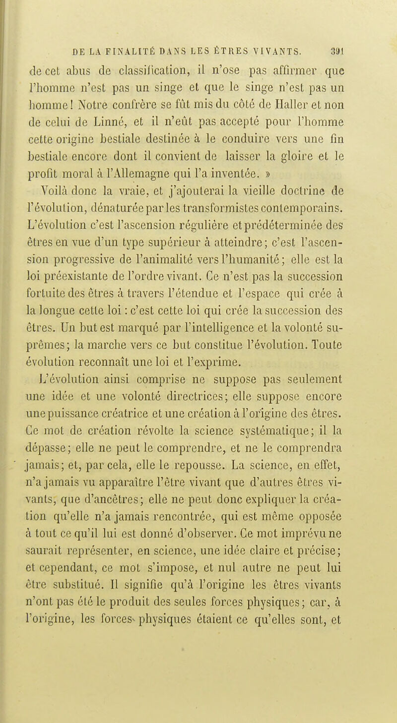 de cet abus de classilication, il n'ose pas affirmer que l'homme n'est pas un singe et que le singe n'est pas un homme! Notre confrère se fût mis du côté de Haller et non de celui de Linné, et il n'eût pas accepté pour l'homme cette origine bestiale destinée à le conduire vers une fin bestiale encore dont il convient de laisser la gloire et le profit moral à l'Allemagne qui l'a inventée. » Voilà donc la vraie, et j'ajouterai la vieille doctrine de l'évolution, déna turée par les transformistes contemporains. L'évolution c'est l'ascension régulière et prédéterminée des êtres en vue d'un type supérieur à atteindre; c'est l'ascen- sion progressive de l'animalité vers l'humanité; elle est la loi préexistante de l'ordre vivant. Ce n'est pas la succession fortuite des êtres à travers l'étendue et l'espace qui crée à la longue cette loi : c'est cette loi qui crée la succession des êtres. Un but est marqué par l'intelligence et la volonté su- prêmes; la marche vers ce but constitue l'évolution. Toute évolution reconnaît une loi et l'exprime. L'évolution ainsi comprise ne suppose pas seulement une idée et une volonté directrices; elle suppose encore une puissance créatrice et une création à l'origine des êtres. Ce mot de création révolte la science systématique; il la dépasse; elle ne peut le comprendre, et ne le comprendra jamais; et, par cela, elle le repousse. La science, en effet, n'a jamais vu apparaître l'être vivant que d'autres êtres vi- vants, que d'ancêtres; elle ne peut donc expliquer la créa- tion qu'elle n'a jamais rencontrée, qui est même opposée à tout ce qu'il lui est donné d'observer. Ce mot imprévu ne saurait représenter, en science, une idée claire et précise; et cependant, ce mot s'impose, et nul autre ne peut lui être substitué. Il signifie qu'à l'origine les êtres vivants n'ont pas été le produit des seules forces physiques; car, à l'origine, les forces- physiques étaient ce qu'elles sont, et