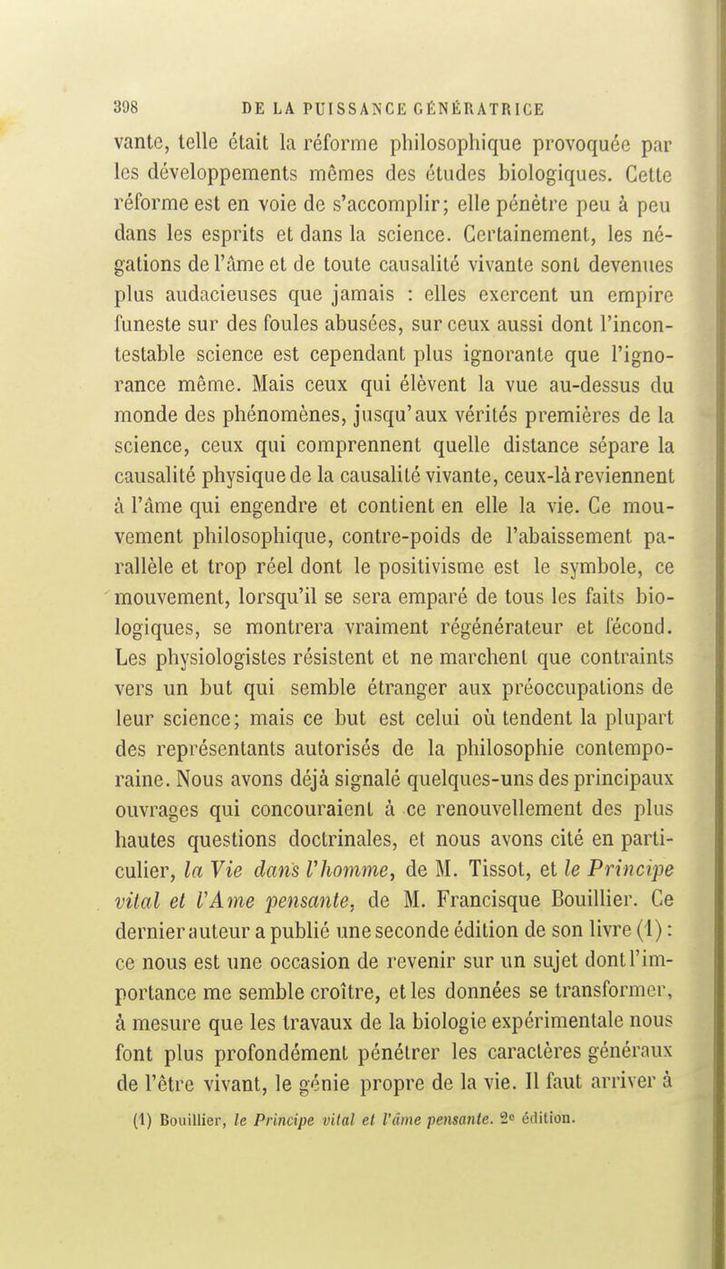 vante, telle était la réforme philosophique provoquée par les développements mêmes des études biologiques. Cette réforme est en voie de s'accomplir; elle pénètre peu à peu dans les esprits et dans la science. Certainement, les né- gations de l'âme et de toute causalité vivante sont devenues plus audacieuses que jamais : elles exercent un empire funeste sur des foules abusées, sur ceux aussi dont l'incon- testable science est cependant plus ignorante que l'igno- rance même. Mais ceux qui élèvent la vue au-dessus du monde des phénomènes, jusqu'aux vérités premières de la science, ceux qui comprennent quelle distance sépare la causalité physique de la causalité vivante, ceux-là reviennent à l'âme qui engendre et contient en elle la vie. Ce mou- vement philosophique, contre-poids de l'abaissement pa- rallèle et trop réel dont le positivisme est le symbole, ce mouvement, lorsqu'il se sera emparé de tous les faits bio- logiques, se montrera vraiment régénérateur et fécond. Les physiologistes résistent et ne marchent que contraints vers un but qui semble étranger aux préoccupations de leur science; mais ce but est celui où tendent la plupart des représentants autorisés de la philosophie contempo- raine. Nous avons déjà signalé quelques-uns des principaux ouvrages qui concouraient à ce renouvellement des plus hautes questions doctrinales, et nous avons cité en parti- culier, la Vie dans Vhomme, de M. Tissot, et le Principe vital et VAme pensante, de M. Francisque Bouillier. Ce dernier auteur a publié une seconde édition de son livre (i) : ce nous est une occasion de revenir sur un sujet dont l'im- portance me semble croître, et les données se transformer, à mesure que les travaux de la biologie expérimentale nous font plus profondément pénétrer les caractères généraux de l'être vivant, le génie propre de la vie. Il faut arriver à (1) Bouillier, le Principe vital et l'âme pensante. 2« édition.