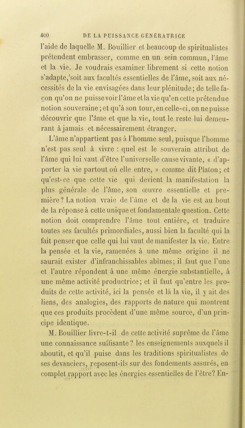 l'aide de laquelle M. Bouillicr el beaucoup de spiritualistes prétendent embrasser, comme en un sein commun, l'àme et la vie. Je voudrais examiner librement si cette notion s'adapte,'soit aux facultés essentielles de l'âme, soit aux né- cessités de la vie envisagées dans leur plénitude; de telle fa- çon qu'on ne puissevoirl'âmeetlaviequ'en cette prétendue notion souveraine ; et qu'à son tour, en celle-ci, on ne puisse découvrir que l'âme et que la vie, tout le reste lui demeu- rant à jamais et nécessairement étranger. L'âme n'appartient pas à l'homme seul, puisque l'homme n'est pas seul à vivre : quel est le souverain attribut de l'âme qui lui vaut d'être l'universelle cause vivante, « d'ap- porter la vie partout où elle entre, » comme dit Platon; et qu'est-ce que cette vie qui devient la manifestation la plus générale de l'âme, son œuvre essentielle et pre- mière? La notion vraie de l'âme et de la vie est au bout de la réponse à cette unique et fondamentale question. Cette notion doit comprendre l'âme tout entière, et traduire toutes ses facultés primordiales, aussi bien la faculté qui la fait penser que celle qui lui vaut de manifester la vie. Entre la pensée et la vie, ramenées à une même origine il ne saurait exister d'infranchissables abîmes; il faut que l'une et l'autre répondent à une même énergie substantielle, à une même activité productrice ; et il faut qu'entre les pro- duits de cette activité, ici la pensée et là la vie, il y ait des liens, des analogies, des rapports de nature qui montrent que ces produits procèdent d'une même source, d'un prin- cipe identique. M. Bouillier livre-t-il de cette activité suprême de l'âme une connaissance suffisante ? les enseignements auxquels il aboutit, et qu'il puise dans les traditions spiritualistes de ses devanciers, reposent-ils sur des fondements assurés, en complet rapport avec les énergies essentielles de l'être? En-