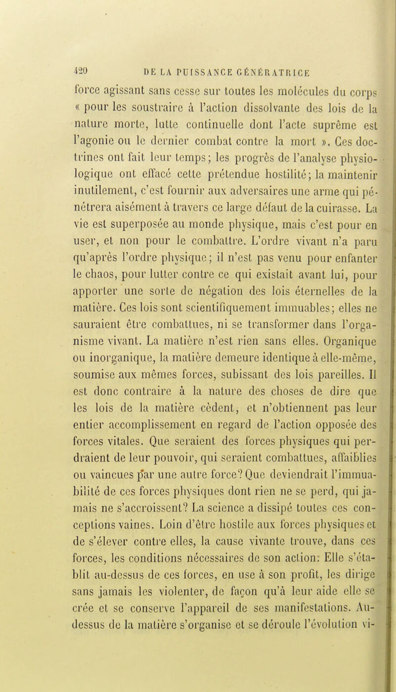 force agissant sans cesse sur toutes les molécules du corps « pour les soustraire à l'action dissolvante des lois de la nature morte, lutte continuelle dont l'acte suprême est l'agonie ou le dernier combat contre la mort ». Ces doc- trines ont fait leur temps; les progrès de l'analyse physio- logique ont effacé cette prétendue hostilité; la maintenir inutilement, c'est fournir aux adversaires une arme qui pé- nétrera aisément à travers ce large défaut de la cuirasse. La vie est superposée au monde physique, mais c'est pour en user, et non pour le combatti-e. L'ordre vivant n'a paru qu'après l'ordre physique ; il n'est pas venu pour enfanter le chaos, pour lutter contre ce qui existait avant lui, pour apporter une sorte de négation des lois éternelles de la matière. Ces lois sont scientifiquement immuables; elles ne sauraient être combattues, ni se transformer dans l'orga- nisme vivant. La matière n'est rien sans elles. Organique ou inorganique, la matière demeure identique à elle-même, soumise aux mêmes forces, subissant des lois pareilles. Il est donc contraire à la nature des choses de dire que les lois de la matière cèdent, et n'obtiennent pas leur entier accomplissement en regard de l'action opposée des forces vitales. Que seraient des forces physiques qui per- draient de leur pouvoir, qui seraient combattues, affaiblies ou vaincues par une autre force? Que deviendrait l'immua- bilité de ces forces physiques dont rien ne se perd, qui ja- mais ne s'accroissent? La science a dissipé toutes ces con- ceptions vaines. Loin d'être hostile aux forces physiques et de s'élever contre elles, la cause vivante trouve, dans ces forces, les conditions nécessaires de son action: Elle s'éta- blit au-dessus de ces forces, en use à son profit, les dirige sans jamais les violenter, de façon qu'à leur aide elle se crée et se conserve l'appareil de ses manifestations. Au- dessus de la matière s'organise et se déroule l'évolution vi-