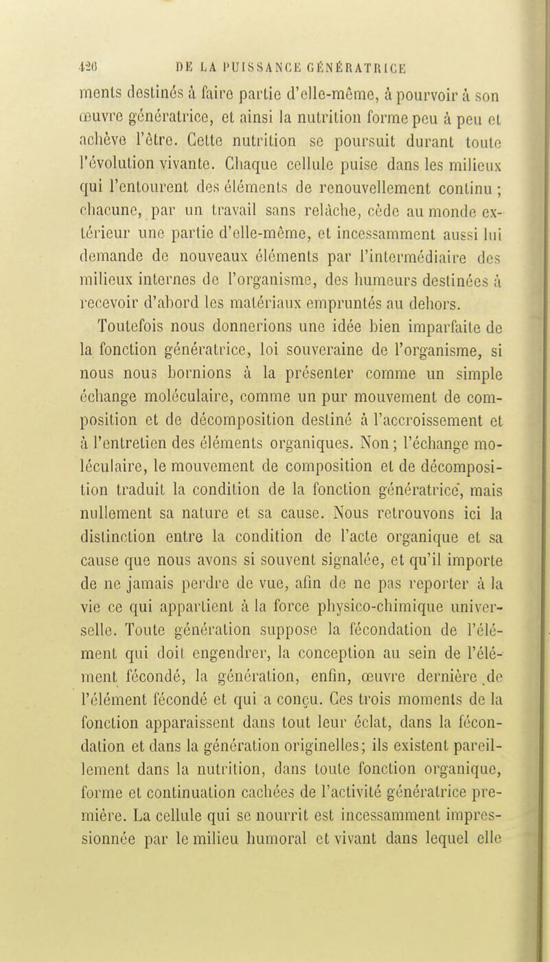 menls doslinés ù faire partie d'elle-même, à pourvoir à son œuvre génératrice, et ainsi la nutrition forme peu à peu et achève l'être. Cette nutrition se poursuit durant toute l'évolution vivante. Chaque cellule puise dans les milieux qui l'entourent des éléments de renouvellement continu ; chacune, par un travail sans relâche, cède au monde ex- térieur une partie d'elle-même, et incessamment aussi lui demande de nouveaux éléments par l'intermédiaire des milieux internes de l'organisme, des Immeurs destinées à recevoir d'ahord les matériaux empruntés au dehors. Toutefois nous donnerions une idée hien imparfaite de la fonction génératrice, loi souveraine de l'organisme, si nous nous bornions à la présenter comme un simple échange moléculaire, comme un pur mouvement de com- position et de décomposition destiné à l'accroissement et à l'entretien des éléments organiques. Non; l'échange mo- léculaire, le mouvement de composition et de décomposi- tion traduit la condition de la fonction génératrice, mais nullement sa nature et sa cause. Nous retrouvons ici la distinction entre la condition de l'acte organique et sa cause que nous avons si souvent signalée, et qu'il importe de ne jamais perdre de vue, afin de ne pas reporter à la vie ce qui appartient à la force physico-chimique univer- selle. Toute génération suppose la fécondation de l'élé- ment qui doit engendrer, la conception au sein de l'élé- ment fécondé, la génération, enfin, œuvre dernière .de l'élément fécondé et qui a conçu. Ces trois moments de la fonction apparaissent dans tout leur éclat, dans la fécon- dation et dans la génération originelles; ils existent pareil- lement dans la nutrition, dans toute fonction organique, forme et continuation cachées de l'activité génératrice pre- mière. La cellule qui se nourrit est incessamment impres- sionnée par le milieu humoral et vivant dans lequel elle