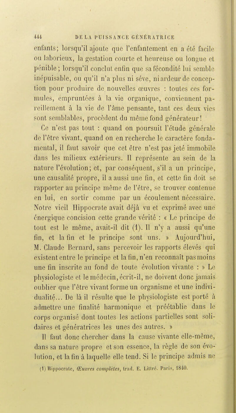 enfants; lorsqu'il ajoute que l'enfantement en a été facile ou laborieux, la gestation courte et heureuse ou longue et pénible ; lorsqu'il conclut enfin que sa fécondité lui semble inépuisable, ou qu'il n'a plus ni séve, niardeur de concep- tion pour produire de nouvelles œuvres : toutes ces for- mules, empruntées à la vie organique, conviennent pa- reillement à la vie de l'ame pensante, tant ces deux vies sont semblables, procèdent du même fond générateur! Ce n'est pas tout ; quand on poursuit l'étude générale de l'être vivant, quand on en recherche le caractère fonda- mental, il faut savoir que cet être n'est pas jeté immobile dans les milieux extérieurs. Il représente au sein de la nature l'évolution; et, par conséquent, s'il a un principe, une causalité propre, il a aussi une fm, et cette fin doit se rapporter au principe même de l'être, se trouver contenue en lui, en sortir comme par un écoulement nécessaire. Notre vieil Hippocrate avait déjà vu et exprimé avec une énergique concision cette grande vérité : « Le principe de tout est le même, avait-il dit (1). Il n'y a aussi qu'une fin, et la fin et le principe sont uns. » Aujourd'hui, M. Claude Bernard, sans percevoir les rapports élevés qui existent entre le principe et la fin, n'en reconnaît pas moins une fin inscrite au fond de toute évolution vivante : » Le physiologiste et le médecin, écrit-il, ne doivent donc jamais oublier que l'être vivant forme un organisme et une indivi- dualité... De là il résulte que le physiologiste est porté à admettre une finalité harmonique et préétablie dans le corps organisé dont toutes les actions partielles sont soli- daires et génératrices les unes des autres. » 11 faut donc chercher dans la cause vivante elle-même, dans sa nature propre et son essence, la règle de son évo- lution, et la fin à laquelle elle tend. Si le principe admis ne (1) Hippocrate, Œuvres complètes, Irad. E. Lillré. Paris, 1840.