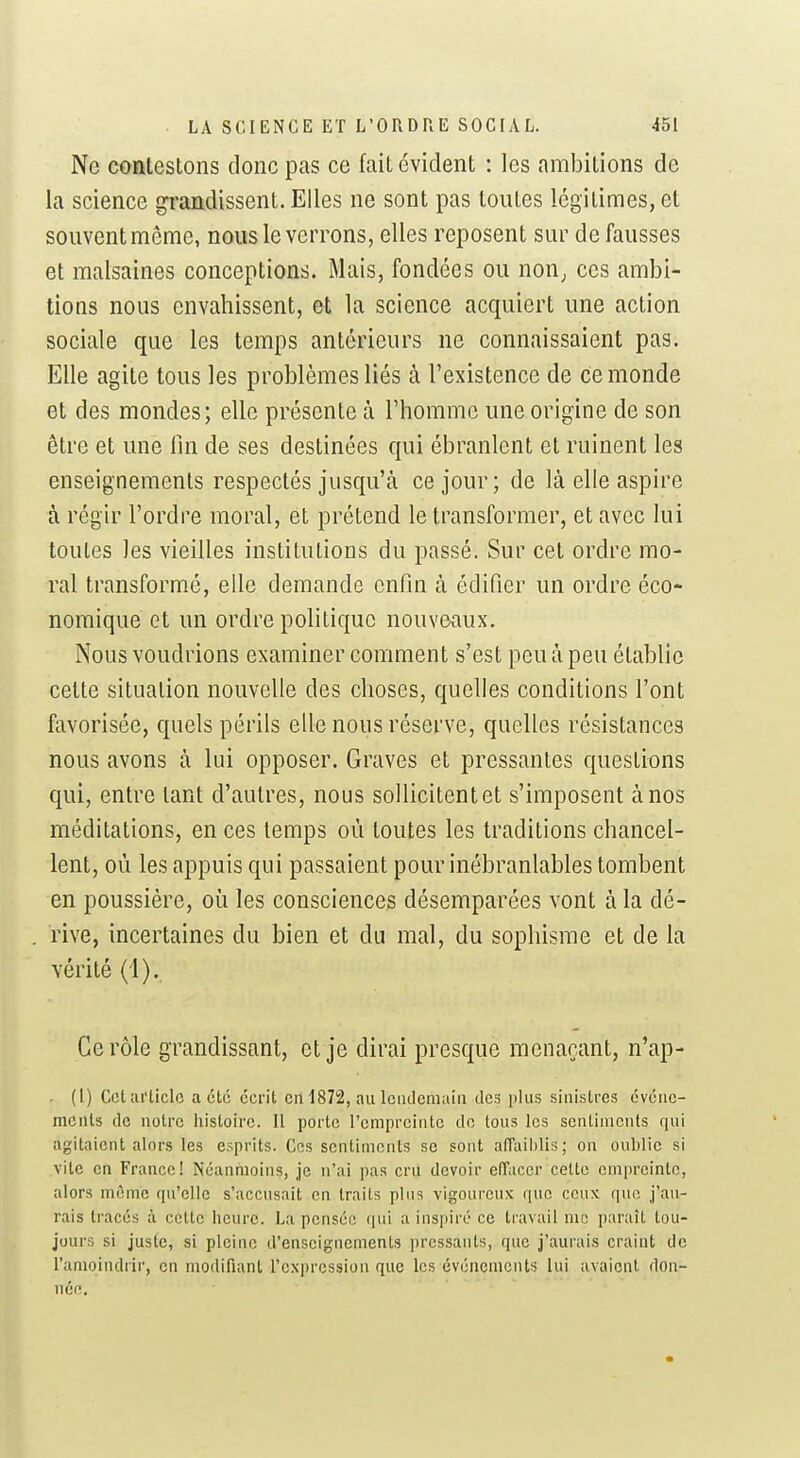 Ne contestons donc pas ce fait évident : les ambitions de la science grandissent. Elles ne sont pas toutes légitimes, et souventmôme, nous le verrons, elles reposent sur défausses et malsaines conceptions. Mais, fondées ou non^ ces ambi- tions nous envahissent, et la science acquiert une action sociale que les temps antérieurs ne connaissaient pas. Elle agite tous les problèmes liés à l'existence de ce monde et des mondes; elle présente à l'homme une origine de son être et une lin de ses destinées qui ébranlent et ruinent les enseignements respectés jusqu'à ce jour; de là elle aspire à régir l'ordre moral, et prétend le transformer, et avec lui toutes les vieilles institutions du passé. Sur cet ordre mo- ral transformé, elle demande enfin à édifier un ordre éco- nomique et un ordre politique nouveaux. Nous voudrions examiner comment s'est peu à peu établie cette situation nouvelle des choses, quelles conditions l'ont favorisée, quels périls elle nous réserve, quelles résistances nous avons à lui opposer. Graves et pressantes questions qui, entre tant d'autres, nous sollicitent et s'imposent à nos méditations, en ces temps où toutes les traditions chancel- lent, où les appuis qui passaient pour inébranlables tombent en poussière, où les consciences désemparées vont à la dé- rive, incertaines du bien et du mal, du sophisme et de la vérité (i). Ce rôle grandissant, et je dirai presque menaçant, n'ap- . (1) Cet article acte écrit en 1872, au leiicleniaia des i)lus sinistres évéïie- mcnis do notre liistoire. Il porte l'empreinte do tous les sentiments qui agitaient alors les esprits. Ces sentiments se sont affailjlis; on oublie si vite en France! Néanmoins, je n'ai pas cru devoir effacer cette empreinte, alors même qu'elle s'accusait en traits plus vigoureux que ceux que j'au- rais tracés à cette heure. La pensée qui a inspiré ce travail me paraît tou- jours si juste, si pleine d'enseignements pressants, que j'aurais craint de Tanioindrir, en modifiant l'expression que les événements lui avaient don- nén.