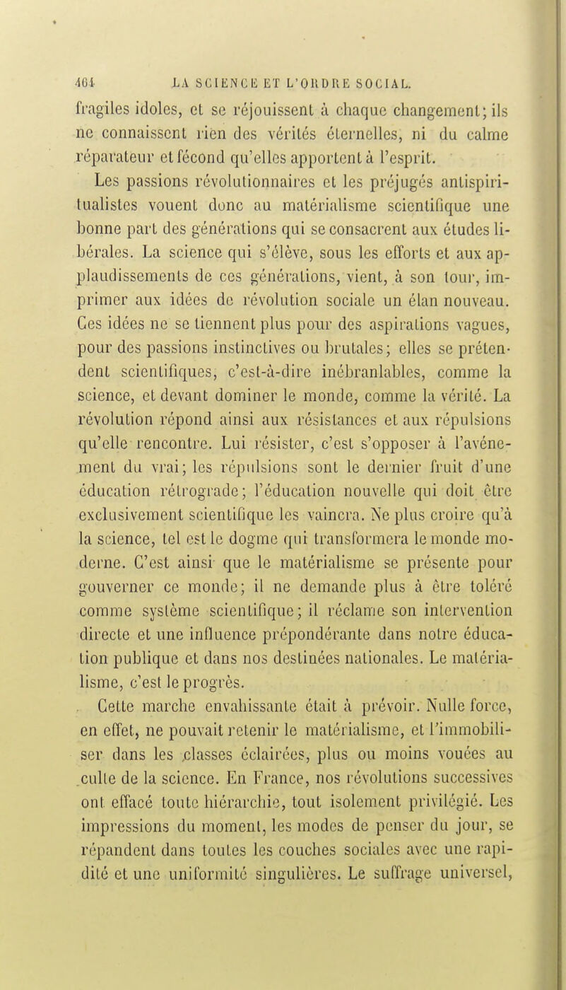 fragiles idoles, et se réjouissenl à chaque changement; ils ne connaissent rien des vérités éternelles, ni du calme réparateur et fécond qu'elles apportent à l'esprit. Les passions révolutionnaires et les préjugés antispiri- tualistes vouent donc au matérialisme scientifique une bonne part des générations qui se consacrent aux études li- bérales. La science qui s'élève, sous les efforts et aux ap- plaudissements de ces générations, vient, à son tour, im- primer aux idées de révolution sociale un élan nouveau. Ces idées ne se tiennent plus pour des aspirations vagues, pour des passions instinctives ou brutales; elles se préten- dent scientifiques, c'est-à-dire inébranlables, comme la science, et devant dominer le monde, comme la vérité. La révolution répond ainsi aux résistances et aux répulsions qu'elle rencontre. Lui résister, c'est s'opposer à l'avéne- .ment du vrai; les répulsions sont le dernier fruit d'une éducation rétrograde; l'éducation nouvelle qui doit être exclusivement scientifique les vaincra. Ne plus croire qu'à la science, tel est le dogme qui transformera le monde mo- derne. C'est ainsi- que le matérialisme se présente pour gouverner ce monde; il ne demande plus à être toléré comme système scientifique; il réclame son intervention directe et une influence prépondérante dans notre éduca- tion publique et dans nos destinées nationales. Le matéria- lisme, c'est le progrès. Cette marche envahissante était à prévoir. Nulle force, en effet, ne pouvait retenir le matérialisme, et Timmobili- ser dans les ,classes éclairées, plus ou moins vouées au .culte de la science. En France, nos révolutions successives ont effacé toute hiérarchie, tout isolement privilégié. Les impressions du moment, les modes de penser du jour, se répandent dans toutes les couches sociales avec une rapi- dité et une uniformité singulières. Le suffrage universel,